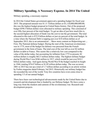 Military Spending, A Necessary Expense. In 2014 The United
Military spending, a necessary expense
In 2014 the United States government approved a spending budget for fiscal year
2015. The proposed amount was $1.11 Trillion dollars or $1,110,000,000,000.00;
this was the highest budget proposal in United States history. Out of the proposed
budget $598.5 billion dollars were allocated to military spending. This consisted of
over fifty four percent of the total budget. To get an idea of just how much this is,
the second highest allocation of funds was the cost to run the government. The total
allocated to this task is $72.9 billion dollars or just six percent of the total budget. In
a time where the National Debt is topping just over $18 trillion dollars as of
September 2015, this is an astronomical ... Show more content on Helpwriting.net ...
First, The National defense budget. During the start of the American revolutionary
war in 1775, most of the budget for defense was procured from the French
government in the form of loans. The total cost of the war left us over $2 million
dollars in debt to France. This seems like a relatively low cost compared to the
value of the dollar today, but accounting for inflation from 1775 to present, $2
million dollars is roughly $62.5 million dollars today. The highest military budget
during World War I was $546 million in 1917, which would be just over $10.3
billion dollars today. And again during World War II the budget reached its height
in 1944, totaling $74.67 billion or $1.02 trillion dollars today. The war on terror,
2001 to 2015 has run up a total of 1.7 trillion dollars according to an article written
by Forbes magazine dated February 3rd 2015. Historically our military budget has
far exceeded the rest of the world. Very few countries have even come close to
spending 1/3 of our annual budget.
There have been vast technological advancements made by the United States due to
research and development that is funded by our Defense budget. We have come a
long way from the muskets and cannons of the revolutionary war. Research and
development projects
 
