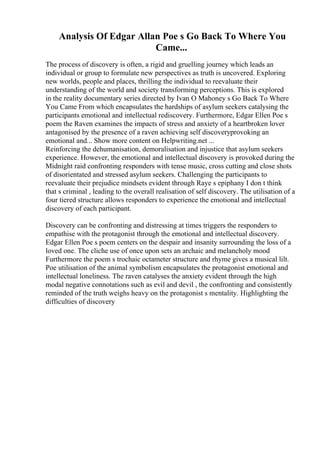 Analysis Of Edgar Allan Poe s Go Back To Where You
Came...
The process of discovery is often, a rigid and gruelling journey which leads an
individual or group to formulate new perspectives as truth is uncovered. Exploring
new worlds, people and places, thrilling the individual to reevaluate their
understanding of the world and society transforming perceptions. This is explored
in the reality documentary series directed by Ivan O Mahoney s Go Back To Where
You Came From which encapsulates the hardships of asylum seekers catalysing the
participants emotional and intellectual rediscovery. Furthermore, Edgar Ellen Poe s
poem the Raven examines the impacts of stress and anxiety of a heartbroken lover
antagonised by the presence of a raven achieving self discoveryprovoking an
emotional and... Show more content on Helpwriting.net ...
Reinforcing the dehumanisation, demoralisation and injustice that asylum seekers
experience. However, the emotional and intellectual discovery is provoked during the
Midnight raid confronting responders with tense music, cross cutting and close shots
of disorientated and stressed asylum seekers. Challenging the participants to
reevaluate their prejudice mindsets evident through Raye s epiphany I don t think
that s criminal , leading to the overall realisation of self discovery. The utilisation of a
four tiered structure allows responders to experience the emotional and intellectual
discovery of each participant.
Discovery can be confronting and distressing at times triggers the responders to
empathise with the protagonist through the emotional and intellectual discovery.
Edgar Ellen Poe s poem centers on the despair and insanity surrounding the loss of a
loved one. The cliche use of once upon sets an archaic and melancholy mood
Furthermore the poem s trochaic octameter structure and rhyme gives a musical lilt.
Poe utilisation of the animal symbolism encapsulates the protagonist emotional and
intellectual loneliness. The raven catalyses the anxiety evident through the high
modal negative connotations such as evil and devil , the confronting and consistently
reminded of the truth weighs heavy on the protagonist s mentality. Highlighting the
difficulties of discovery
 