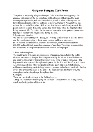 Margaret Postgate Core Poem
This poem is written by Margaret Postgate Cole, as well as writing poetry, she
engaged with many of the big social and political issues of her time. She even
campaigned against the policy of conscription, which is when ordinary men are
forced to join the armed forces and fight in the war. Margaret Postgate Cole has
written the poem in November 1915, at that time the war had already started. The
poem is about soldiers dying like leaves drop from trees, while the poet herself is
living a normal life. Therefore, the themes are loss and war, the poem expresses the
feelings of women who stayed home during the war.
2.Speaker and situation
We hear the voice of the poet ( Today, as I rode by ), it is written in the first person
and the poet is expressing ... Show more content on Helpwriting.net ...
In 1915 alone, the French lost over one million men, the Germans more than
600,000 and the British more than a quarter of a million. Therefore, in our opinion,
one of the aims of the poet is to show what the war did to people.
5.Tone and atmosphere
The poet tries to first create an atmosphere of peace and calm, but in the end to
show an atmosphere of anger. Peace is presented by the phrase in a still afternoon ,
and anger is presented by the sentence slain by no wind of age or pestilence . The
ing sound is also repeated throughout the poem (in the title, and lines 2, 4, 6, 8, 9 and
12). This suggests that while the poet is out for a quiet ride on a still afternoon,
soldiers are continuing to die in huge numbers, unseen and unheard hundreds of miles
away. This creates the anger at the end of the poem as well. In other words, the
atmosphere and setting change throughout time.
6.Imagery
There are two similes present in the Falling Leaves:
1.They fell, like snowflakes wiping out the noon , she compares the falling leaves,
which symbolize dying soldiers, with
 