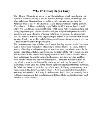 Why US History Began Essay
The 14th and 15th centuries were a period of great change which caused many vital
aspects of American history to be lost, however, through science, archaeology, and
other techniques, historians have been able to make new discoveries about the
Americas detailed in 1491 by Charles C. Mann. These revelations beg the question:
When should U.S. History officially begin? While the U.S. was not founded until
after 1492, U.S. history should start before 1492 because Native Americans have had
lasting impacts on parts of nature which could give insight into important scientific
questions, and more education of the pre Columbian era combats the ethnocentric
idea that Native Americans were largely savages and not as civilized as other ancient
societies. Finally, we need to include this aspect of human history because it gives us
... Show more content on Helpwriting.net ...
The Haudenosaunee lived in balance with nature that they imposed, while Europeans
lived in competition with nature, attempting to control it fully. This vastly different
method of farming is an important part of American history as it is the reason for the
famous Great Plains. It also gives insight into the nature of the Native Americans and
their livelihoods. The mound building engineers who built Cahokia s Monks Mound
show us that even though the Indians lived centuries ago, they were just as able as
other ancient civilizations and even modern ones. The monks mound was built on
clay which is prone to swelling and by insulating and watering the mound, it still
exists today (Mann 260). Just as the Ancient Egyptians are studied for their pyramids,
the Cahokians should be studied as part of Ancient U.S. History demonstrating their
engineering ability. Finally, an achievement of Native Americans that makes them
worthy of inclusion in U.S. History is the invention of terra preta, an unusually fertile
soil found in Amazonia that is anthropogenic. Indians likely used the technique, slash
and char to create charcoal
 