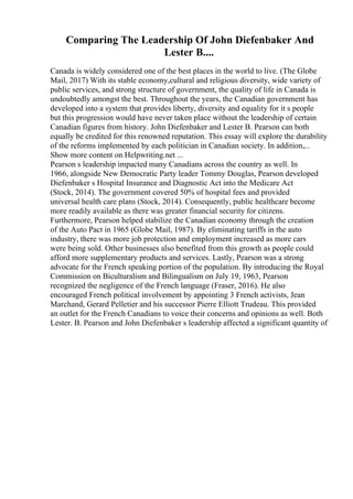 Comparing The Leadership Of John Diefenbaker And
Lester B....
Canada is widely considered one of the best places in the world to live. (The Globe
Mail, 2017) With its stable economy,cultural and religious diversity, wide variety of
public services, and strong structure of government, the quality of life in Canada is
undoubtedly amongst the best. Throughout the years, the Canadian government has
developed into a system that provides liberty, diversity and equality for it s people
but this progression would have never taken place without the leadership of certain
Canadian figures from history. John Diefenbaker and Lester B. Pearson can both
equally be credited for this renowned reputation. This essay will explore the durability
of the reforms implemented by each politician in Canadian society. In addition,...
Show more content on Helpwriting.net ...
Pearson s leadership impacted many Canadians across the country as well. In
1966, alongside New Democratic Party leader Tommy Douglas, Pearson developed
Diefenbaker s Hospital Insurance and Diagnostic Act into the Medicare Act
(Stock, 2014). The government covered 50% of hospital fees and provided
universal health care plans (Stock, 2014). Consequently, public healthcare become
more readily available as there was greater financial security for citizens.
Furthermore, Pearson helped stabilize the Canadian economy through the creation
of the Auto Pact in 1965 (Globe Mail, 1987). By eliminating tariffs in the auto
industry, there was more job protection and employment increased as more cars
were being sold. Other businesses also benefited from this growth as people could
afford more supplementary products and services. Lastly, Pearson was a strong
advocate for the French speaking portion of the population. By introducing the Royal
Commission on Biculturalism and Bilingualism on July 19, 1963, Pearson
recognized the negligence of the French language (Fraser, 2016). He also
encouraged French political involvement by appointing 3 French activists, Jean
Marchand, Gerard Pelletier and his successor Pierre Elliott Trudeau. This provided
an outlet for the French Canadians to voice their concerns and opinions as well. Both
Lester. B. Pearson and John Diefenbaker s leadership affected a significant quantity of
 