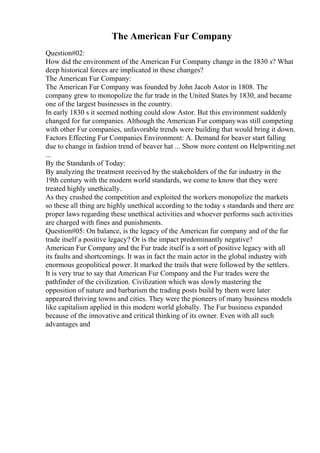 The American Fur Company
Question#02:
How did the environment of the American Fur Company change in the 1830 s? What
deep historical forces are implicated in these changes?
The American Fur Company:
The American Fur Company was founded by John Jacob Astor in 1808. The
company grew to monopolize the fur trade in the United States by 1830, and became
one of the largest businesses in the country.
In early 1830 s it seemed nothing could slow Astor. But this environment suddenly
changed for fur companies. Although the American Fur companywas still competing
with other Fur companies, unfavorable trends were building that would bring it down.
Factors Effecting Fur Companies Environment: A. Demand for beaver start falling
due to change in fashion trend of beaver hat ... Show more content on Helpwriting.net
...
By the Standards of Today:
By analyzing the treatment received by the stakeholders of the fur industry in the
19th century with the modern world standards, we come to know that they were
treated highly unethically.
As they crushed the competition and exploited the workers monopolize the markets
so these all thing are highly unethical according to the today s standards and there are
proper laws regarding these unethical activities and whoever performs such activities
are charged with fines and punishments.
Question#05: On balance, is the legacy of the American fur company and of the fur
trade itself a positive legacy? Or is the impact predominantly negative?
American Fur Company and the Fur trade itself is a sort of positive legacy with all
its faults and shortcomings. It was in fact the main actor in the global industry with
enormous geopolitical power. It marked the trails that were followed by the settlers.
It is very true to say that American Fur Company and the Fur trades were the
pathfinder of the civilization. Civilization which was slowly mastering the
opposition of nature and barbarism the trading posts build by them were later
appeared thriving towns and cities. They were the pioneers of many business models
like capitalism applied in this modern world globally. The Fur business expanded
because of the innovative and critical thinking of its owner. Even with all such
advantages and
 