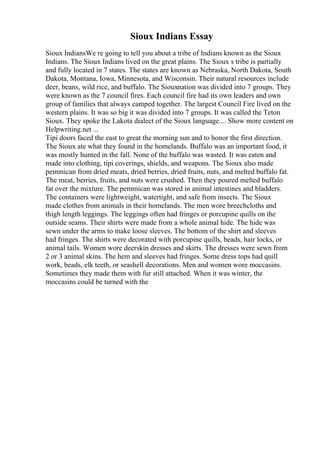 Sioux Indians Essay
Sioux IndiansWe re going to tell you about a tribe of Indians known as the Sioux
Indians. The Sioux Indians lived on the great plains. The Sioux s tribe is partially
and fully located in 7 states. The states are known as Nebraska, North Dakota, South
Dakota, Montana, Iowa, Minnesota, and Wisconsin. Their natural resources include
deer, beans, wild rice, and buffalo. The Siouxnation was divided into 7 groups. They
were known as the 7 council fires. Each council fire had its own leaders and own
group of families that always camped together. The largest Council Fire lived on the
western plains. It was so big it was divided into 7 groups. It was called the Teton
Sioux. They spoke the Lakota dialect of the Sioux language.... Show more content on
Helpwriting.net ...
Tipi doors faced the east to great the morning sun and to honor the first direction.
The Sioux ate what they found in the homelands. Buffalo was an important food, it
was mostly hunted in the fall. None of the buffalo was wasted. It was eaten and
made into clothing, tipi coverings, shields, and weapons. The Sioux also made
pemmican from dried meats, dried berries, dried fruits, nuts, and melted buffalo fat.
The meat, berries, fruits, and nuts were crushed. Then they poured melted buffalo
fat over the mixture. The pemmican was stored in animal intestines and bladders.
The containers were lightweight, watertight, and safe from insects. The Sioux
made clothes from animals in their homelands. The men wore breechcloths and
thigh length leggings. The leggings often had fringes or porcupine quills on the
outside seams. Their shirts were made from a whole animal hide. The hide was
sewn under the arms to make loose sleeves. The bottom of the shirt and sleeves
had fringes. The shirts were decorated with porcupine quills, beads, hair locks, or
animal tails. Women wore deerskin dresses and skirts. The dresses were sewn from
2 or 3 animal skins. The hem and sleeves had fringes. Some dress tops had quill
work, beads, elk teeth, or seashell decorations. Men and women wore moccasins.
Sometimes they made them with fur still attached. When it was winter, the
moccasins could be turned with the
 