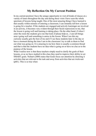 My Reflection On My Current Position
In my current position I have the unique opportunity to visit all kinds of classes at a
variety of times throughout the day and during these visits I have seen the whole
spectrum of lessons being taught. One of the most amazing things I have learned is
that usually within minutes of entering a classroom; I can instantly tell how a lesson
is going for a teacher. If the students are engaged and actively learningor are involved
in an activity, it becomes very evident through their facial expressions to me, that
the lesson is going well and learning is taking place. On the other hand, if when I
enter the room the students give me that look of please help us , I can tell things
aren t going well and something is amiss in the lesson. When I see this my
curiosity usually gets the best of me and if I see these students later in the day or
have a moment during the time I am in the classroom I try to talk to them to find
out what was going on. It is amazing to me how there is usually a common thread
and that is that the students have no idea what is going on or have no clue as to the
purpose of the lesson.
What I realize now is that these teachers simply need to clarify the goals of their
lessons, or as we have studied in this class they need to improve their ability to set
SMART goals. Neihart (2008) states that Goals focus our attention by directing it
activities that are relevant to the task and away from activities that are irrelevant
(p60.). This is so true when
 