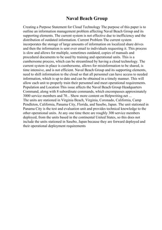 Naval Beach Group
Creating a Purpose Statement for Cloud Technology The purpose of this paper is to
outline an information management problem affecting Naval Beach Group and its
supporting elements. The current system is not effective due to inefficiency and the
distribution of outdated information. Current Problem The current system
incorporates the storage of large amounts of information on localized share drives
and then the information is sent over email to individuals requesting it. This process
is slow and allows for multiple, sometimes outdated, copies of manuals and
procedural documents to be used by training and operational units. This is a
cumbersome process, which can be streamlined by having a cloud technology. The
current system in place is cumbersome, allows for misinformation to be shared, is
time intensive, and is not efficient. Naval Beach Group and its supporting elements,
need to shift information to the cloud so that all personnel can have access to needed
information, which is up to date and can be obtained in a timely manner. This will
allow each unit to properly train their personnel and meet operational requirements.
Population and Location This issue affects the Naval Beach Group Headquarters
Command, along with 8 subordinate commands, which encompasses approximately
3000 service members and 70... Show more content on Helpwriting.net ...
The units are stationed in Virginia Beach, Virginia, Coronado, California, Camp
Pendleton, California, Panama City, Florida, and Sasebo, Japan. The unit stationed in
Panama City is the test and evaluation unit and provides technical knowledge to the
other operational units. At any one time there are roughly 300 service members
deployed, from the units based in the continental United States, so this does not
include the units stationed in Sasebo, Japan because they are forward deployed and
their operational deployment requirements
 