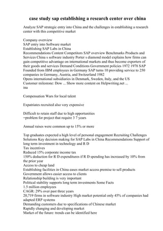 case study sap establishing a research center over china
Analyze SAP strategic entry into China and the challenges in establishing a research
center with this competitive market
Company overview
SAP entry into Software market
Establishing SAP Labs in China
Recommendations Content Competitors SAP overview Benchmarks Products and
Services China s software industry Porter s diamond model explains how firms can
gain competitive advantage on international markets and thus become exporters of
their goods and services Demand Conditions Government policies 1972 1978 SAP
Founded from IBM employees in Germany SAP turns 10 providing service to 250
companies in Germany, Austria, and Switzerland 1982
Opens international subsidiaries in Denmark, Sweden, Italy, and the US
Customer milestone: Dow ... Show more content on Helpwriting.net ...
ina
Compensation Wars for local talent
Expatriates recruited also very expensive
Difficult to retain staff due to high opportunities
=problem for project that require 3 7 years
Annual raises were common up to 15% or more
Top graduates expected a high level of personal engagement Recruiting Challenges
Solutions Key decision making for SAP Labs in China Recommendations Support of
long term investment in technology and R D
Tax incentives
Reduced 15% corporate income tax
150% deduction for R D expenditures if R D spending has increased by 10% from
the prior year
Access to cheap land
Establishing facilities in China eases market access premise to sell products
Government allows easier access to clients
Relationship building is very important
Political stability supports long term investments Some Facts
1.5 million employees
CAGR: 29% over past three years
20,719 firms in software industry High market potential only 45% of companies had
adapted ERP systems
Demanding customers due to specifications of Chinese market
Rapidly changing and developing market
Market of the future: trends can be identified here
 