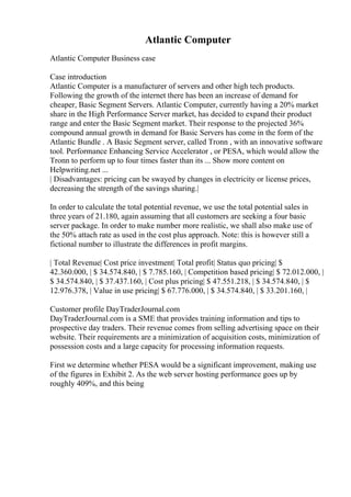 Atlantic Computer
Atlantic Computer Business case
Case introduction
Atlantic Computer is a manufacturer of servers and other high tech products.
Following the growth of the internet there has been an increase of demand for
cheaper, Basic Segment Servers. Atlantic Computer, currently having a 20% market
share in the High Performance Server market, has decided to expand their product
range and enter the Basic Segment market. Their response to the projected 36%
compound annual growth in demand for Basic Servers has come in the form of the
Atlantic Bundle . A Basic Segment server, called Tronn , with an innovative software
tool. Performance Enhancing Service Accelerator , or PESA, which would allow the
Tronn to perform up to four times faster than its ... Show more content on
Helpwriting.net ...
| Disadvantages: pricing can be swayed by changes in electricity or license prices,
decreasing the strength of the savings sharing.|
In order to calculate the total potential revenue, we use the total potential sales in
three years of 21.180, again assuming that all customers are seeking a four basic
server package. In order to make number more realistic, we shall also make use of
the 50% attach rate as used in the cost plus approach. Note: this is however still a
fictional number to illustrate the differences in profit margins.
| Total Revenue| Cost price investment| Total profit| Status quo pricing| $
42.360.000, | $ 34.574.840, | $ 7.785.160, | Competition based pricing| $ 72.012.000, |
$ 34.574.840, | $ 37.437.160, | Cost plus pricing| $ 47.551.218, | $ 34.574.840, | $
12.976.378, | Value in use pricing| $ 67.776.000, | $ 34.574.840, | $ 33.201.160, |
Customer profile DayTraderJournal.com
DayTraderJournal.com is a SME that provides training information and tips to
prospective day traders. Their revenue comes from selling advertising space on their
website. Their requirements are a minimization of acquisition costs, minimization of
possession costs and a large capacity for processing information requests.
First we determine whether PESA would be a significant improvement, making use
of the figures in Exhibit 2. As the web server hosting performance goes up by
roughly 409%, and this being
 