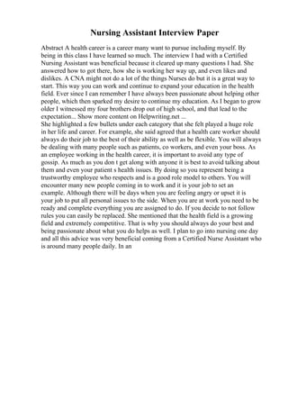 Nursing Assistant Interview Paper
Abstract A health career is a career many want to pursue including myself. By
being in this class I have learned so much. The interview I had with a Certified
Nursing Assistant was beneficial because it cleared up many questions I had. She
answered how to got there, how she is working her way up, and even likes and
dislikes. A CNA might not do a lot of the things Nurses do but it is a great way to
start. This way you can work and continue to expand your education in the health
field. Ever since I can remember I have always been passionate about helping other
people, which then sparked my desire to continue my education. As I began to grow
older I witnessed my four brothers drop out of high school, and that lead to the
expectation... Show more content on Helpwriting.net ...
She highlighted a few bullets under each category that she felt played a huge role
in her life and career. For example, she said agreed that a health care worker should
always do their job to the best of their ability as well as be flexible. You will always
be dealing with many people such as patients, co workers, and even your boss. As
an employee working in the health career, it is important to avoid any type of
gossip. As much as you don t get along with anyone it is best to avoid talking about
them and even your patient s health issues. By doing so you represent being a
trustworthy employee who respects and is a good role model to others. You will
encounter many new people coming in to work and it is your job to set an
example. Although there will be days when you are feeling angry or upset it is
your job to put all personal issues to the side. When you are at work you need to be
ready and complete everything you are assigned to do. If you decide to not follow
rules you can easily be replaced. She mentioned that the health field is a growing
field and extremely competitive. That is why you should always do your best and
being passionate about what you do helps as well. I plan to go into nursing one day
and all this advice was very beneficial coming from a Certified Nurse Assistant who
is around many people daily. In an
 