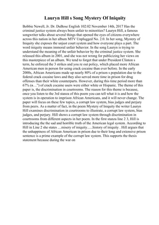 Lauryn Hill s Song Mystery Of Iniquity
Bobbie Newell, Jr. Dr. DuBose English 102:02 November 14th, 2017 Has the
criminal justice system always been unfair to minorities? Lauryn Hill, a famous
songwriter talks about several things that opened the eyes of citizens everywhere
across this nation in her album MTV Unplugged No. 2.0. In her song, Mystery of
Iniquity she exposes the unjust court system and how everyone plays a part. The
word iniquity means immoral unfair behavior. In the song Lauryn is trying to
understand the meaning of the unfair behavior by the criminal justice system. She
released this album in 2001, and she was not wrong for publicizing her views on
this masterpiece of an album. We tend to forget that under President Clinton s
term, he enforced the 3 strikes and you re out policy, which placed more African
American men in person for using crack cocaine than ever before. In the early
2000s, African Americans made up nearly 80% of a prison s population due to the
federal crack cocaine laws and they also served more time in prison for drug
offenses than their white counterparts. However, during this time period more than
67% (в…”) of crack cocaine users were either white or Hispanic. The theme of this
paper is, the discrimination in courtrooms. The reason for this theme is because,
once you listen to the 3rd stanza of this poem you can tell what it is and how the
system is in operation to imprison African Americans, and it will never change. The
paper will focus on these few topics, a corrupt law system, bias judges and perjury
from peers. As a matter of fact, in the poem Mystery of Iniquity the writer Lauryn
Hill examines discrimination in courtrooms to illustrate, a corrupt law system, bias
judges, and perjury. Hill shows a corrupt law system through discrimination in
courtrooms from different aspects in her poem. In the first stanza line 2 3, Hill is
introducing the the sad and horrible truth of the American legal system. According to
Hill in Line 2 she states ....misery of iniquity......history of iniquity . Hill argues that
the unhappiness of African American in prison due to their long and extensive prison
sentence is a prime example of the corrupt law system. This supports the thesis
statement because during the war on
 