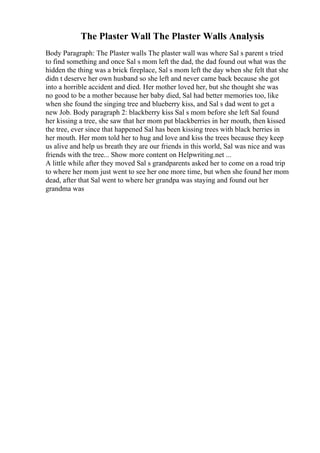 The Plaster Wall The Plaster Walls Analysis
Body Paragraph: The Plaster walls The plaster wall was where Sal s parent s tried
to find something and once Sal s mom left the dad, the dad found out what was the
hidden the thing was a brick fireplace, Sal s mom left the day when she felt that she
didn t deserve her own husband so she left and never came back because she got
into a horrible accident and died. Her mother loved her, but she thought she was
no good to be a mother because her baby died, Sal had better memories too, like
when she found the singing tree and blueberry kiss, and Sal s dad went to get a
new Job. Body paragraph 2: blackberry kiss Sal s mom before she left Sal found
her kissing a tree, she saw that her mom put blackberries in her mouth, then kissed
the tree, ever since that happened Sal has been kissing trees with black berries in
her mouth. Her mom told her to hug and love and kiss the trees because they keep
us alive and help us breath they are our friends in this world, Sal was nice and was
friends with the tree... Show more content on Helpwriting.net ...
A little while after they moved Sal s grandparents asked her to come on a road trip
to where her mom just went to see her one more time, but when she found her mom
dead, after that Sal went to where her grandpa was staying and found out her
grandma was
 