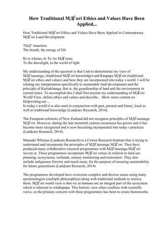 How Traditional MДЃori Ethics and Values Have Been
Applied...
How Traditional MДЃori Ethics and Values Have Been Applied in Contemporary
MДЃori Land Development
TihД“ mauriora
The breath, the energy of life
Ki te whaiao, ki Te Ao MДЃrama
To the dawnlight, to the world of light
My understanding of the question is that I am to demonstrate my view of
MДЃtauranga, (traditional MДЃori knowledge) and Kaupapa MДЃori (traditional
MДЃori ethics and values) and how they are incorporated into today s world. I will be
relating my interpretation specifically to sustainable land development and the
principle of Kaitiakitanga, that is, the guardianship of land and the environment in
current times. To accomplish this I shall first present my understanding of MДЃori
World View, define ethics and values and describe... Show more content on
Helpwriting.net ...
In today s world it is also used in conjunction with past, present and future, local as
well as traditional knowledge (Landcare Research, 2014).
The European colonists of New Zealand did not recognise principles of MДЃtauranga
MДЃori. However, during the late twentieth century awareness has grown and it has
become more recognised and is now becoming incorporated into today s practices
(Landcare Research, 2014).
Manaaki Whenua (Landcare Research) is a Crown Research Institute that is trying to
understand and incorporate the principles of MДЃtauranga MДЃori. They have
produced many collaborative research programmes with MДЃtauranga MДЃori
woven in. These programmes incorporate MДЃori values in relation to land use
planning, ecosystems, wetlands, estuary monitoring and restoration. They also
include indigenous forestry and much more, for the purpose of ensuring sustainability
for future generations (Landcare Research, 2014).
The programmes developed have overcome complex and diverse issues using many
epistemologies (multiple philosophies) along with traditional methods to resolve
them. MДЃori world view is that we as humans are an integral part of the ecosystem
which is inherent to whakapapa. This holistic view often conflicts with scientific
views, so the primary concern with these programmes has been to create frameworks
 