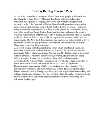 Drowsy Driving Research Paper
At one point or another in the course of their lives, most people in Missouri, and
elsewhere, have been drowsy. Although this sleepy state is usually just an
indication that a person is fatigued, drowsiness can be highly dangerous for
motorists. In fact, the Centers for Disease Control and Prevention estimates that
drowsy drivers are involved in up to 6,000 fatal collisions each year. The risk of
being involved in fatigue related accidents may be greater for commercial drivers,
who often spend long hours driving throughout the state, and across the country.
Trucking regulations In order to reduce driver fatigue, and thus the odds for trucking
accidents, there are federal rules in place to regulate truckers workweeks and rest
requirements. The New York Times reports that truckers are not permitted to driver
more than 11 hours on any given day. Furthermore, they must allow for at least...
Show more content on Helpwriting.net ...
As a result, fatigue related accidents may occur, which could result in serious
injuries or death for the truckers themselves, as well as for other motorists and
passengers. Effects of drowsy driving The risk posed by falling asleep at the wheel
is rather obvious. The effects of drowsiness, however, are less familiar. These
effects, for some drivers, can be similar to those of alcohol consumption.
According to the National Sleep Foundation, drivers who have been awake for 18
hours have an equal crash risk as those with a BAC level of .08 percent.
Drowsiness can have a range of effects on truckers, and other motorists. This
includes slowed reflexes and reaction times, as well as decreased attentiveness.
People who driver while drowsy may also experience impaired decision making and
reduced attention on the task of driving. Like the effects of alcohol consumption, the
effects of drowsiness and driver fatigue commonly contribute to causing auto
collisions. Seeking legal
 