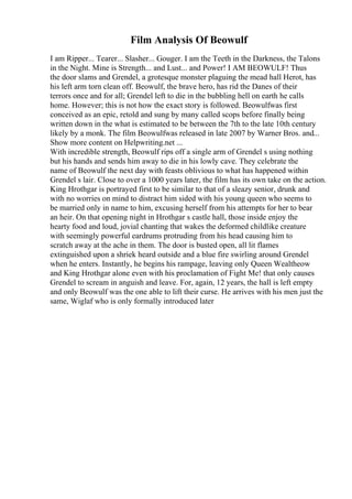 Film Analysis Of Beowulf
I am Ripper... Tearer... Slasher... Gouger. I am the Teeth in the Darkness, the Talons
in the Night. Mine is Strength... and Lust... and Power! I AM BEOWULF! Thus
the door slams and Grendel, a grotesque monster plaguing the mead hall Herot, has
his left arm torn clean off. Beowulf, the brave hero, has rid the Danes of their
terrors once and for all; Grendel left to die in the bubbling hell on earth he calls
home. However; this is not how the exact story is followed. Beowulfwas first
conceived as an epic, retold and sung by many called scops before finally being
written down in the what is estimated to be between the 7th to the late 10th century
likely by a monk. The film Beowulfwas released in late 2007 by Warner Bros. and...
Show more content on Helpwriting.net ...
With incredible strength, Beowulf rips off a single arm of Grendel s using nothing
but his hands and sends him away to die in his lowly cave. They celebrate the
name of Beowulf the next day with feasts oblivious to what has happened within
Grendel s lair. Close to over a 1000 years later, the film has its own take on the action.
King Hrothgar is portrayed first to be similar to that of a sleazy senior, drunk and
with no worries on mind to distract him sided with his young queen who seems to
be married only in name to him, excusing herself from his attempts for her to bear
an heir. On that opening night in Hrothgar s castle hall, those inside enjoy the
hearty food and loud, jovial chanting that wakes the deformed childlike creature
with seemingly powerful eardrums protruding from his head causing him to
scratch away at the ache in them. The door is busted open, all lit flames
extinguished upon a shriek heard outside and a blue fire swirling around Grendel
when he enters. Instantly, he begins his rampage, leaving only Queen Wealtheow
and King Hrothgar alone even with his proclamation of Fight Me! that only causes
Grendel to scream in anguish and leave. For, again, 12 years, the hall is left empty
and only Beowulf was the one able to lift their curse. He arrives with his men just the
same, Wiglaf who is only formally introduced later
 
