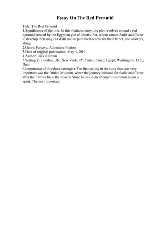 Essay On The Red Pyramid
Title: The Red Pyramid
1.Significance of the title: In this fictitious story, the plot revolves around a red
pyramid created by the Egyptian god of deserts, Set, whom causes Sadie and Carter
to develop their magical skills and to push their search for their father, and answers,
along.
2.Genre: Fantasy, Adventure Fiction
3.Date of original publication: May 4, 2010
4.Author: Rick Riordan
5.Setting(s): London, UK; New York, NY; Paris, France; Egypt; Washington, D.C.;
Duat
6.Importance of this/these setting(s): The first setting in the story that was very
important was the British Museum, where the journey initiated for Sadie and Carter
after their father blew the Rosetta Stone to bits in an attempt to summon Osiris s
spirit. The next important
 