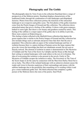 Photography and The Gothic
The photographs taken by Terry Evans in the collection Heartland show a range of
perspectives of the Midwest prairie. Heartland displays characteristics of the
traditional Gothic through the combination of wide landscapes and dilapidated
factories. Photos from three collections portray the transition of the untouched
landscape to an overgrown and gothic scene. The first photos of the gothic transition
come from the Prairie Images of Ground and Sky collection. The collection shows
untouched nature that gives a feeling of the sublime. It shows wide green expanses,
bathed in warm light, that shows a raw beauty and goodness created by nature. This
feeling of the sublime is a major aspect of the gothic due to its ability to provide...
Show more content on Helpwriting.net ...
This feeling is better reflected in the Matfield Green collection that depicts the
green expanse that is similar to the Prairie Images of Ground and Sky collection but
also includes things such as railroads and power lines that show that the area is
populated. This collection adds an aspect of the isolated landscape and fear of
isolation because there is a sparse dotting of humans across the large expanse that
gives the viewer the knowledge that there are inhabitants around, but not seen or
directly noticed. The element of isolation in nature is demonstrated in The Mysteries
of Udolpho and The Turn of the Screw by Udolpho and the House at Bly through
their setting in isolated landscapes with weak tethers to the rest of civilization. The
idea of overcoming this isolation is also present in the novels. Emily in The
Mysteries of Udolpho escapes the isolation to safety. The Governess in The Turn of
the Screw hopes to do the same by connection with the Man from Harley Street but is
not as lucky. The effect of the isolated landscape with an unknown element causes the
reader and viewer to become suspicious of their surroundings and uneasy with the
sublime landscape due to the possibility that something evil is residing within it and
give a more traditional gothic feel. The third collection that completes a gothic
picture of the Midwest shows the ruins of the prairie. Steel Work
 