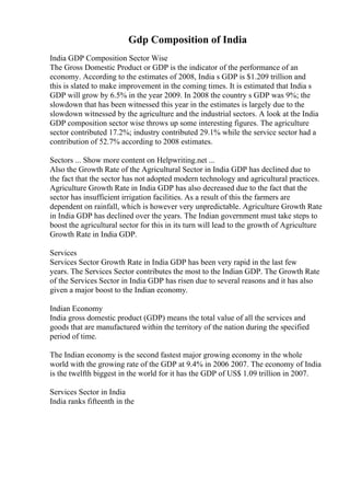 Gdp Composition of India
India GDP Composition Sector Wise
The Gross Domestic Product or GDP is the indicator of the performance of an
economy. According to the estimates of 2008, India s GDP is $1.209 trillion and
this is slated to make improvement in the coming times. It is estimated that India s
GDP will grow by 6.5% in the year 2009. In 2008 the country s GDP was 9%; the
slowdown that has been witnessed this year in the estimates is largely due to the
slowdown witnessed by the agriculture and the industrial sectors. A look at the India
GDP composition sector wise throws up some interesting figures. The agriculture
sector contributed 17.2%; industry contributed 29.1% while the service sector had a
contribution of 52.7% according to 2008 estimates.
Sectors ... Show more content on Helpwriting.net ...
Also the Growth Rate of the Agricultural Sector in India GDP has declined due to
the fact that the sector has not adopted modern technology and agricultural practices.
Agriculture Growth Rate in India GDP has also decreased due to the fact that the
sector has insufficient irrigation facilities. As a result of this the farmers are
dependent on rainfall, which is however very unpredictable. Agriculture Growth Rate
in India GDP has declined over the years. The Indian government must take steps to
boost the agricultural sector for this in its turn will lead to the growth of Agriculture
Growth Rate in India GDP.
Services
Services Sector Growth Rate in India GDP has been very rapid in the last few
years. The Services Sector contributes the most to the Indian GDP. The Growth Rate
of the Services Sector in India GDP has risen due to several reasons and it has also
given a major boost to the Indian economy.
Indian Economy
India gross domestic product (GDP) means the total value of all the services and
goods that are manufactured within the territory of the nation during the specified
period of time.
The Indian economy is the second fastest major growing economy in the whole
world with the growing rate of the GDP at 9.4% in 2006 2007. The economy of India
is the twelfth biggest in the world for it has the GDP of US$ 1.09 trillion in 2007.
Services Sector in India
India ranks fifteenth in the
 