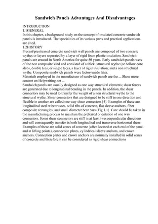 Sandwich Panels Advantages And Disadvantages
INTRODUCTION
1.1GENERAL
In this chapter, a background study on the concept of insulated concrete sandwich
panels is introduced. The specialities of its various parts and practical applications
are cited.
1.2HISTORY
Precast/prestressed concrete sandwich wall panels are composed of two concrete
wythes or layers separated by a layer of rigid foam plastic insulation. Sandwich
panels are created in North America for quite 50 years. Early sandwich panels were
of the non composite kind and consisted of a thick, structural wythe (or hollow core
slabs, double tees, or single tees), a layer of rigid insulation, and a non structural
wythe. Composite sandwich panels were factorymade later.
Materials employed in the manufacture of sandwich panels are the ... Show more
content on Helpwriting.net ...
Sandwich panels are usually designed as one way structural elements; shear forces
are generated due to longitudinal bending in the panels. In addition, the shear
connectors may be used to transfer the weight of a non structural wythe to the
structural wythe. Shear connectors that are designed to be stiff in one direction and
flexible in another are called one way shear connectors [4]. Examples of these are
longitudinal steel wire trusses, solid ribs of concrete, flat sleeve anchors, fiber
composite rectangles, and small diameter bent bars (Fig.1.1). Care should be taken in
the manufacturing process to maintain the preferred orientation of one way
connectors. Some shear connectors are stiff in at least two perpendicular directions
and will consequently transfer in both longitudinal and transverse horizontal shear.
Examples of these are solid zones of concrete (often located at each end of the panel
and at lifting points), connection plates, cylindrical sleeve anchors, and crown
anchors. Connection plates and crown anchors are normally installed in solid zones
of concrete and therefore it can be considered as rigid shear connections
 