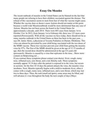 Essay On Measles
The recent outbreak of measles in the United States can be blamed on the fact that
many people are refusing to have their children vaccinated against the disease. The
refusal of this vaccination seems to stem from fear of what the vaccine might cause.
Whether the vaccine does or doesn t cause Autism should not matter at this point
because a world wide Measlesoutbreak would be more detrimental than any case of
Autism. Measles has not been across the board in the United States for
approximately a decade, until 2014. There were 603 cases from January 1st to
October 31st. In 2015, from January 1st to February 6th, there was 121 more cases
reported (Pewresearch). With all the vaccines we have today, there should not be as
many measles outbreak in the United States as there has been in the past year... ,
says Dr. Jamie Akins, a physician at Texoma Pediatrics in Durant, Oklahoma. This
virus can almost be prevented by your child being vaccinated with the two doses of
the MMR vaccine. These two vaccines prevent your child from getting the measles
virus by 97%. The first of the MMR should be given at the age of 12 15 months of
age, then the second dose should be administered at the age 4 6 years old
(pewsearch). Measles is caused by a virus that replicates in the nose... Show more
content on Helpwriting.net ...
If you contract these symptoms please contact your doctor: fever, cough, runny
nose, inflamed eyes, sore throat, and a red, blotchy rash. These symptoms
normally appear 10 14 days after the patient is exposed in to the virus, but occurs
in sections: for the first 10 14 days the patient attracts the virus, the measles virus
incubates. Next, Measles typically begins with a mild to moderate fever, often it
comes with a cough, runny nose, inflamed eyes, and a sore throat, which may last
two to three days. Then, the rash (small red spots), some areas may be lifted, and
will advance it s was throughout the body the next couple of days (Mayo
 