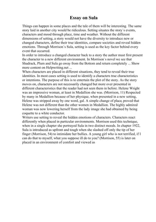 Essay on Sula
Things can happen in some places and the tale of them will be interesting. The same
story laid in another city would be ridiculous. Setting situates the story`s events,
characters and mood through place, time and weather. Without the different
dimensions of setting, a story would not have the diversity to introduce new or
changed characters, define their true identities, compare societies and reveal hidden
emotions. Through Morrison`s Sula, setting is used as the key factor behind every
event that occurred.
In order to introduce a changed character back to a story the author must first present
the character to a new different environment. In Morrison`s novel we see that
Shadrack, Plum and Sula go away from the Bottom and return completely ... Show
more content on Helpwriting.net ...
When characters are placed in different situations, they tend to reveal their true
identities. In most cases setting is used to identify a characters true characteristics
or intentions. The purpose of this is to entertain the plot of the story. As the story
moves on, characters are not necessarily changed but more over presented in
different characteristics that the reader had not seen them in before. Helene Wright
was an impressive woman, at least in Medallion she was. (Morrison, 11) Respected
by many in Medallion because of her physique, when presented in a new setting,
Helene was stripped away by one word, gal. A simple change of place, proved that
Helene was not different than the other women in Medallion. The highly admired
woman was now lowering herself from the lady image she had obtained by being
coquette to a white conductor.
Writers use setting to reveal the hidden emotions of characters. Characters react
differently when placed in particular environments. Morrison used this technique,
when in a single chapter she portrayed Sula in two distinct moods. In chapter 1922,
Sula is introduced as upfront and tough when she slashed off only the tip of her
finger (Morrison, 54) to intimidate her bullies. A young girl who is not terrified, if I
can do that to myself, what you suppose ill do to you? (Morrison, 55) is later on
placed in an environment of comfort and viewed as
 