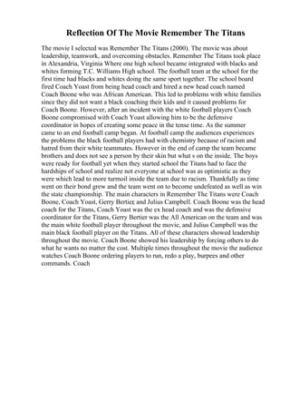 Reflection Of The Movie Remember The Titans
The movie I selected was Remember The Titans (2000). The movie was about
leadership, teamwork, and overcoming obstacles. Remember The Titans took place
in Alexandria, Virginia Where one high school became integrated with blacks and
whites forming T.C. Williams High school. The football team at the school for the
first time had blacks and whites doing the same sport together. The school board
fired Coach Yoast from being head coach and hired a new head coach named
Coach Boone who was African American. This led to problems with white families
since they did not want a black coaching their kids and it caused problems for
Coach Boone. However, after an incident with the white football players Coach
Boone compromised with Coach Yoast allowing him to be the defensive
coordinator in hopes of creating some peace in the tense time. As the summer
came to an end football camp began. At football camp the audiences experiences
the problems the black football players had with chemistry because of racism and
hatred from their white teammates. However in the end of camp the team became
brothers and does not see a person by their skin but what s on the inside. The boys
were ready for football yet when they started school the Titans had to face the
hardships of school and realize not everyone at school was as optimistic as they
were which lead to more turmoil inside the team due to racism. Thankfully as time
went on their bond grew and the team went on to become undefeated as well as win
the state championship. The main characters in Remember The Titans were Coach
Boone, Coach Yoast, Gerry Bertier, and Julius Campbell. Coach Boone was the head
coach for the Titans, Coach Yoast was the ex head coach and was the defensive
coordinator for the Titans, Gerry Bertier was the All American on the team and was
the main white football player throughout the movie, and Julius Campbell was the
main black football player on the Titans. All of these characters showed leadership
throughout the movie. Coach Boone showed his leadership by forcing others to do
what he wants no matter the cost. Multiple times throughout the movie the audience
watches Coach Boone ordering players to run, redo a play, burpees and other
commands. Coach
 