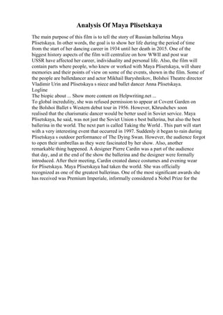 Analysis Of Maya Plisetskaya
The main purpose of this film is to tell the story of Russian ballerina Maya
Plisetskaya. In other words, the goal is to show her life during the period of time
from the start of her dancing career in 1934 until her death in 2015. One of the
biggest history aspects of the film will centralize on how WWII and post war
USSR have affected her career, individuality and personal life. Also, the film will
contain parts where people, who knew or worked with Maya Plisetskaya, will share
memories and their points of view on some of the events, shown in the film. Some of
the people are balletdancer and actor Mikhail Baryshnikov, Bolshoi Theatre director
Vladimir Urin and Plisetskaya s niece and ballet dancer Anna Plisetskaya.
Logline
The biopic about ... Show more content on Helpwriting.net ...
To global incredulity, she was refused permission to appear at Covent Garden on
the Bolshoi Ballet s Western debut tour in 1956. However, Khrushchev soon
realised that the charismatic dancer would be better used in Soviet service. Maya
Plisetskaya, he said, was not just the Soviet Union s best ballerina, but also the best
ballerina in the world. The next part is called Taking the World . This part will start
with a very interesting event that occurred in 1997. Suddenly it began to rain during
Plisetskaya s outdoor performance of The Dying Swan. However, the audience forgot
to open their umbrellas as they were fascinated by her show. Also, another
remarkable thing happened. A designer Pierre Cardin was a part of the audience
that day, and at the end of the show the ballerina and the designer were formally
introduced. After their meeting, Cardin created dance costumes and evening wear
for Plisetskaya. Maya Plisetskaya had taken the world. She was officially
recognized as one of the greatest ballerinas. One of the most significant awards she
has received was Premium Imperiale, informally considered a Nobel Prize for the
 