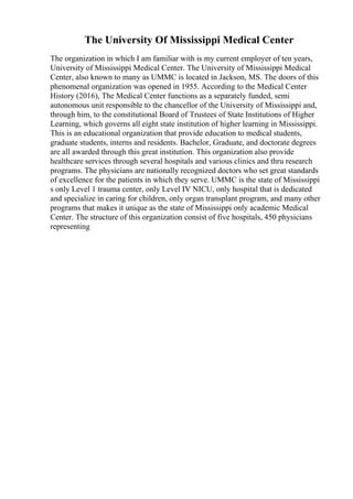 The University Of Mississippi Medical Center
The organization in which I am familiar with is my current employer of ten years,
University of Mississippi Medical Center. The University of Mississippi Medical
Center, also known to many as UMMC is located in Jackson, MS. The doors of this
phenomenal organization was opened in 1955. According to the Medical Center
History (2016), The Medical Center functions as a separately funded, semi
autonomous unit responsible to the chancellor of the University of Mississippi and,
through him, to the constitutional Board of Trustees of State Institutions of Higher
Learning, which governs all eight state institution of higher learning in Mississippi.
This is an educational organization that provide education to medical students,
graduate students, interns and residents. Bachelor, Graduate, and doctorate degrees
are all awarded through this great institution. This organization also provide
healthcare services through several hospitals and various clinics and thru research
programs. The physicians are nationally recognized doctors who set great standards
of excellence for the patients in which they serve. UMMC is the state of Mississippi
s only Level 1 trauma center, only Level IV NICU, only hospital that is dedicated
and specialize in caring for children, only organ transplant program, and many other
programs that makes it unique as the state of Mississippi only academic Medical
Center. The structure of this organization consist of five hospitals, 450 physicians
representing
 