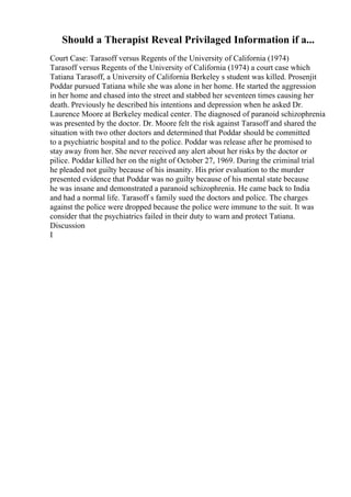 Should a Therapist Reveal Privilaged Information if a...
Court Case: Tarasoff versus Regents of the University of California (1974)
Tarasoff versus Regents of the University of California (1974) a court case which
Tatiana Tarasoff, a University of California Berkeley s student was killed. Prosenjit
Poddar pursued Tatiana while she was alone in her home. He started the aggression
in her home and chased into the street and stabbed her seventeen times causing her
death. Previously he described his intentions and depression when he asked Dr.
Laurence Moore at Berkeley medical center. The diagnosed of paranoid schizophrenia
was presented by the doctor. Dr. Moore felt the risk against Tarasoff and shared the
situation with two other doctors and determined that Poddar should be committed
to a psychiatric hospital and to the police. Poddar was release after he promised to
stay away from her. She never received any alert about her risks by the doctor or
pilice. Poddar killed her on the night of October 27, 1969. During the criminal trial
he pleaded not guilty because of his insanity. His prior evaluation to the murder
presented evidence that Poddar was no guilty because of his mental state because
he was insane and demonstrated a paranoid schizophrenia. He came back to India
and had a normal life. Tarasoff s family sued the doctors and police. The charges
against the police were dropped because the police were immune to the suit. It was
consider that the psychiatrics failed in their duty to warn and protect Tatiana.
Discussion
I
 