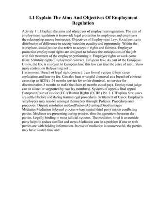 1.1 Explain The Aims And Objectives Of Employment
Regulation
Activity 1 1.1Explain the aims and objectives of employment regulation. The aim of
employment regulation is to provide legal protection to employees and employers
the relationship among businesses. Objectives of Employment Law: Social justice is
distribution of difference in society based on equality and opportunity. Within the
workplace, social justice also refers to access to rights and fairness. Employee
protection employment rights are designed to balance the anticipations of the job
with fair treatment of the employee performing it. Employee rights at work come
from: Statutory rights Employment contract. European law: As part of the European
Union, the UK is a subject to European law; this law can take the place of any... Show
more content on Helpwriting.net ...
Harassment. Breach of legal right/contract. Less formal system to hear cases
application and hearing fee. Can also hear wrongful dismissal as a breach of contract
cases (up to ВЈ25k). 24 months service for unfair dismissal, no service for
discrimination 3 months to make the claim (6 months equal pay). Employment judge
can sit alone (or supported by two lay members). Systems of appeals final appeal
European Court of Justice (ECJ)/Human Rights (ECHR) Pic. 1 1.3Explain how cases
are settled before and during formal legal procedures. Settlement of Cases: Employers
/employees may resolve amongst themselves through: Policies. Procedures and
processes. Dispute resolution methodPurposeAdvantageDisadvantages
MediationMediation informal process where neutral third party assists conflicting
parties. Mediator are presenting during process, thru the agreement between the
parties. Legally binding in most judicial systems. The mediator, hired is an outside
party helps to reduce conflict and stress.Mediation can be a problem if one or both
parties are with holding information. In case of mediation is unsuccessful, the parties
may have wasted time and
 