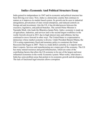 India s Economic And Political Structure Essay
India gained its independence in 1947 and its economic and political structure has
been thriving ever since. Now, India is a democratic country that continues to
mature as it improves its market based system. Its growth can be seen in industrial
deregulation, privatization of state owned enterprises, and reduced controls on
foreign aid and investment. Like the US, it has divided powers between the
executive, legislative, and judicial branches. The current Prime Minister is
Narendra Modi, who leads the Bharatiya Janata Party. India s economy is made up
of agriculture, industries, and services and is the second largest workforce in the
world. Growth slowed in 2011 due to high interest rates and inflation, but has
continued to move forward in other ways. The United States is a representative
democracy whose market economy is diverse. Under President Barack Obama, the
US is using expansionary fiscal and monetary policy to counteract the Great
Recession that began in 2007. There is a trade deficit currently as it imports more
than it exports. Services and manufacturing are a major part of the economy. The US
has many natural resources and good infrastructure, which are some of the
contributing factors that allow the US economy to be one of the largest and most
influential economies in the world. Economic system: What works, what doesn t.
India has some problem areas that pertain to its economic growth and development.
The lack of functional legal structure allows corruption
 