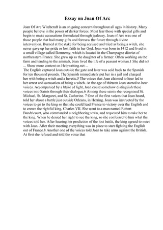 Essay on Joan Of Arc
Joan Of Arc Witchcraft is an on going concern throughout all ages in history. Many
people believe in the power of darker forces. Most fear those with special gifts and
begin to make accusations formulated through jealousy. Joan of Arc was one of
those people that had many gifts and foresaw the future through divine
intervention. Burned at the stake for being accused and tried as being a witch, she
never gave up her pride or lost faith in her God. Joan was born in 1412 and lived in
a small village called Domremy, which is located in the Champagne district of
northeastern France. She grew up as the daughter of a farmer. Often working on the
farm and tending to the animals, Joan lived the life of a peasant woman.1 She did not
... Show more content on Helpwriting.net ...
The English captured Joan outside the gate and later was sold back to the Spanish
for ten thousand pounds. The Spanish immediately put her in a jail and charged
her with being a witch and a heretic.5 The voices that Joan claimed to hear led to
her arrest and accusation of being a witch. At the age of thirteen Joan started to hear
voices. Accompanied by a blaze of light, Joan could somehow distinguish these
voices into Saints through their dialogue.6 Among these saints she recognized St.
Michael, St. Margaret, and St. Catherine. 7 One of the first voices that Joan heard,
told her about a battle just outside Orleans, in Herring. Joan was instructed by the
voices to go to the king so that she could lead France to victory over the English and
to crown the rightful king, Charles VII. She went to a man named Robert
Bandricourt, who commanded a neighboring town, and requested him to take her to
the king. When he denied her right to see the king, so she confessed to him what the
voices told her. After hearing her prediction of the lost battle, the king agreed to meet
with Joan. After their meeting everything was in place to start fighting the English
out of France.8 Another one of the voices told Joan to take arms against the British.
At first she refused and told the voice that
 