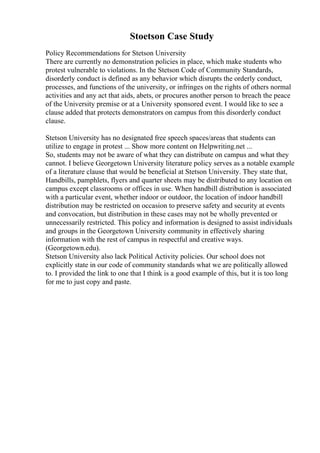 Stoetson Case Study
Policy Recommendations for Stetson University
There are currently no demonstration policies in place, which make students who
protest vulnerable to violations. In the Stetson Code of Community Standards,
disorderly conduct is defined as any behavior which disrupts the orderly conduct,
processes, and functions of the university, or infringes on the rights of others normal
activities and any act that aids, abets, or procures another person to breach the peace
of the University premise or at a University sponsored event. I would like to see a
clause added that protects demonstrators on campus from this disorderly conduct
clause.
Stetson University has no designated free speech spaces/areas that students can
utilize to engage in protest ... Show more content on Helpwriting.net ...
So, students may not be aware of what they can distribute on campus and what they
cannot. I believe Georgetown University literature policy serves as a notable example
of a literature clause that would be beneficial at Stetson University. They state that,
Handbills, pamphlets, flyers and quarter sheets may be distributed to any location on
campus except classrooms or offices in use. When handbill distribution is associated
with a particular event, whether indoor or outdoor, the location of indoor handbill
distribution may be restricted on occasion to preserve safety and security at events
and convocation, but distribution in these cases may not be wholly prevented or
unnecessarily restricted. This policy and information is designed to assist individuals
and groups in the Georgetown University community in effectively sharing
information with the rest of campus in respectful and creative ways.
(Georgetown.edu).
Stetson University also lack Political Activity policies. Our school does not
explicitly state in our code of community standards what we are politically allowed
to. I provided the link to one that I think is a good example of this, but it is too long
for me to just copy and paste.
 