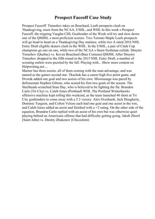 Prospect Faceoff Case Study
Prospect Faceoff: Timashov takes on Bouchard, Leafs prospects clash on
Thanksgiving, more from the NCAA, USHL, and WHL In this week s Prospect
Faceoff, the reigning Vaughn CHL Goaltender of the Week will try and slow down
one of the QMJHL s most proficient scorers. Two Toronto Maple Leafs prospects
will go head to head on a Thanksgiving Day matinee, while two A rated 2016 NHL
Entry Draft eligible skaters clash in the WHL. In the USHL, a pair of Clark Cup
champions go one on one, while two of the NCAA s finest freshman collide. Dmytro
Timashov (Quebec) vs. Keven Bouchard (Baie Comeau) QMJHL After Dmytro
Timashov dropped to the fifth round in the 2015 NHL Entry Draft, a number of
scouting outlets were puzzled by the fall. Playing with... Show more content on
Helpwriting.net ...
Marner has three assists, all of them coming with the man advantage, and was
named as the games second star. Tkachuk has a career high five point game, and
Dvorak added one goal and two assists of his own. Mississauga was paced by
defenseman Stephen Gibson, who scored his first two goals of the season. The
Steelheads scratched Sean Day, who is believed to be fighting the flu. Brandon
Carlo (Tri City) vs. Caleb Jones (Portland) WHL The Portland Winterhawks
offensive machine kept rolling this weekend, as the team launched 46 shots at Tri
City goaltenders to come away with a 5 2 victory. Alex Overhardt, Jack Dougherty,
Dominic Turgeon, and Colton Veloso each had one goal and one assist in the win,
and Caleb Jones added an assist and finished with a +2 rating. On the other side of the
equation, Brandon Carlo replied with an assist of his own but was otherwise quiet
playing behind an Americans offense that had difficulty getting going. Jakub Zboril
(Saint John) vs. Dmitry Zhukenov (Chicoutimi)
 