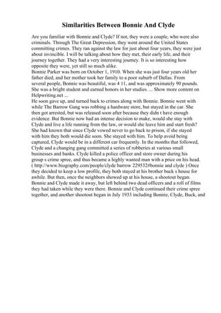 Similarities Between Bonnie And Clyde
Are you familiar with Bonnie and Clyde? If not, they were a couple, who were also
criminals. Through The Great Depression, they went around the United States
committing crimes. They ran against the law for just about four years, they were just
about invincible. I will be talking about how they met, their early life, and their
journey together. They had a very interesting journey. It is so interesting how
opposite they were, yet still so much alike.
Bonnie Parker was born on October 1, 1910. When she was just four years old her
father died, and her mother took her family to a poor suburb of Dallas. From
several people, Bonnie was beautiful, was 4 11, and was approximately 90 pounds.
She was a bright student and earned honors in her studies. ... Show more content on
Helpwriting.net ...
He soon gave up, and turned back to crimes along with Bonnie. Bonnie went with
while The Barrow Gang was robbing a hardware store, but stayed in the car. She
then got arrested, but was released soon after because they didn t have enough
evidence. But Bonnie now had an intense decision to make, would she stay with
Clyde and live a life running from the law, or would she leave him and start fresh?
She had known that since Clyde vowed never to go back to prison, if she stayed
with him they both would die soon. She stayed with him. To help avoid being
captured, Clyde would be in a different car frequently. In the months that followed,
Clyde and a changing gang committed a series of robberies at various small
businesses and banks. Clyde killed a police officer and store owner during his
group s crime spree, and thus became a highly wanted man with a price on his head.
( http://www.biography.com/people/clyde barrow 229532#bonnie and clyde ) Once
they decided to keep a low profile, they both stayed at his brother buck s house for
awhile. But then, once the neighbors showed up at his house, a shootout began.
Bonnie and Clyde made it away, but left behind two dead officers and a roll of films
they had taken while they were there. Bonnie and Clyde continued their crime spree
together, and another shootout began in July 1933 including Bonnie, Clyde, Buck, and
 