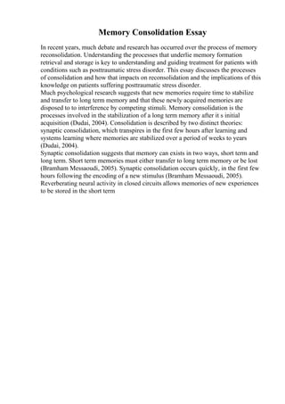 Memory Consolidation Essay
In recent years, much debate and research has occurred over the process of memory
reconsolidation. Understanding the processes that underlie memory formation
retrieval and storage is key to understanding and guiding treatment for patients with
conditions such as posttraumatic stress disorder. This essay discusses the processes
of consolidation and how that impacts on reconsolidation and the implications of this
knowledge on patients suffering posttraumatic stress disorder.
Much psychological research suggests that new memories require time to stabilize
and transfer to long term memory and that these newly acquired memories are
disposed to to interference by competing stimuli. Memory consolidation is the
processes involved in the stabilization of a long term memory after it s initial
acquisition (Dudai, 2004). Consolidation is described by two distinct theories:
synaptic consolidation, which transpires in the first few hours after learning and
systems learning where memories are stabilized over a period of weeks to years
(Dudai, 2004).
Synaptic consolidation suggests that memory can exists in two ways, short term and
long term. Short term memories must either transfer to long term memory or be lost
(Bramham Messaoudi, 2005). Synaptic consolidation occurs quickly, in the first few
hours following the encoding of a new stimulus (Bramham Messaoudi, 2005).
Reverberating neural activity in closed circuits allows memories of new experiences
to be stored in the short term
 