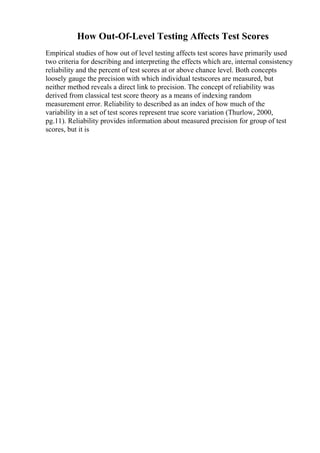 How Out-Of-Level Testing Affects Test Scores
Empirical studies of how out of level testing affects test scores have primarily used
two criteria for describing and interpreting the effects which are, internal consistency
reliability and the percent of test scores at or above chance level. Both concepts
loosely gauge the precision with which individual testscores are measured, but
neither method reveals a direct link to precision. The concept of reliability was
derived from classical test score theory as a means of indexing random
measurement error. Reliability to described as an index of how much of the
variability in a set of test scores represent true score variation (Thurlow, 2000,
pg.11). Reliability provides information about measured precision for group of test
scores, but it is
 