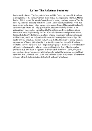 Luther The Reformer Summary
Luther the Reformer: The Story of the Man and His Career by James M. Kittelson
is a biography of the famous German monk turned theologian and reformer, Martin
Luther. This is one of the most influential men in history, and as a matter of fact, In
most big libraries, books by and about Martin Luther occupy more shelf room than
those concerned with any other human being except Jesus of Nazareth (Kittelson 9).
This fame of Luther s isn t only postmortem, This extraordinary interest in an
extraordinary man reaches back almost half a millennium. Even in his own time
Luther was a media personality the first of such in three thousand years of human
history (Kittelson 9). Luther was a subject of great controversy in his own time, as
well as in our, and it has only driven his name and message into the spotlight. No
matter or what one aligns himself with, People still find themselves taking sides on
the question of Luther (Kittelson 9). It is for this reason that James M. Kittelson
wrote this survey. He tells us that The primary purpose of this book is to tell the story
of Martin Lutherto readers who are not specialists in the field of Luther studies
(Kittelson 10). This book is a general overview of all aspects of Luther, not just a
precise dissection of one aspect, which allows for as faithful a picture as possible of
the whole man (Kittelson 11). Luther The Reformer covers every aspect of the famed
reformer s life. Kittelson starts with his birth and early childhood,
 