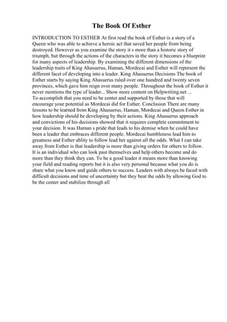 The Book Of Esther
INTRODUCTION TO ESTHER At first read the book of Esther is a story of a
Queen who was able to achieve a heroic act that saved her people from being
destroyed. However as you examine the story it s more than a historic story of
triumph, but through the actions of the characters in the story it becomes a blueprint
for many aspects of leadership. By examining the different dimensions of the
leadership traits of King Ahasuerus, Haman, Mordecai and Esther will represent the
different facet of developing into a leader. King Ahasuerus Decisions The book of
Esther starts by saying King Ahasuerus ruled over one hundred and twenty seven
provinces, which gave him reign over many people. Throughout the book of Esther it
never mentions the type of leader... Show more content on Helpwriting.net ...
To accomplish that you need to be center and supported by those that will
encourage your potential as Mordecai did for Esther. Conclusion There are many
lessons to be learned from King Ahasuerus, Haman, Mordecai and Queen Esther in
how leadership should be developing by their actions. King Ahasuerus approach
and convictions of his decisions showed that it requires complete commitment to
your decision. It was Haman s pride that leads to his demise when he could have
been a leader that embraces different people. Mordecai humbleness lead him to
greatness and Esther ablity to follow lead her against all the odds. What I can take
away from Esther is that leadership is more than giving orders for others to follow.
It is an individual who can look past themselves and help others become and do
more than they think they can. To be a good leader it means more than knowing
your field and reading reports but it is also very personal because what you do is
share what you know and guide others to success. Leaders with always be faced with
difficult decisions and time of uncertainty but they beat the odds by allowing God to
be the center and stabilize through all
 