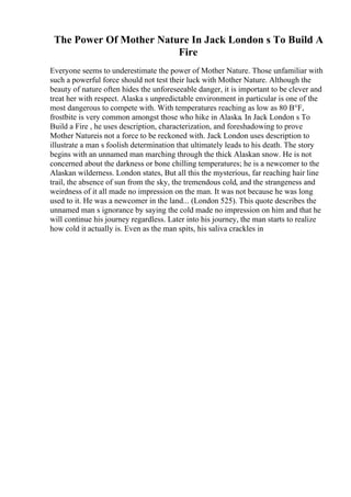 The Power Of Mother Nature In Jack London s To Build A
Fire
Everyone seems to underestimate the power of Mother Nature. Those unfamiliar with
such a powerful force should not test their luck with Mother Nature. Although the
beauty of nature often hides the unforeseeable danger, it is important to be clever and
treat her with respect. Alaska s unpredictable environment in particular is one of the
most dangerous to compete with. With temperatures reaching as low as 80 В°F,
frostbite is very common amongst those who hike in Alaska. In Jack London s To
Build a Fire , he uses description, characterization, and foreshadowing to prove
Mother Natureis not a force to be reckoned with. Jack London uses description to
illustrate a man s foolish determination that ultimately leads to his death. The story
begins with an unnamed man marching through the thick Alaskan snow. He is not
concerned about the darkness or bone chilling temperatures; he is a newcomer to the
Alaskan wilderness. London states, But all this the mysterious, far reaching hair line
trail, the absence of sun from the sky, the tremendous cold, and the strangeness and
weirdness of it all made no impression on the man. It was not because he was long
used to it. He was a newcomer in the land... (London 525). This quote describes the
unnamed man s ignorance by saying the cold made no impression on him and that he
will continue his journey regardless. Later into his journey, the man starts to realize
how cold it actually is. Even as the man spits, his saliva crackles in
 
