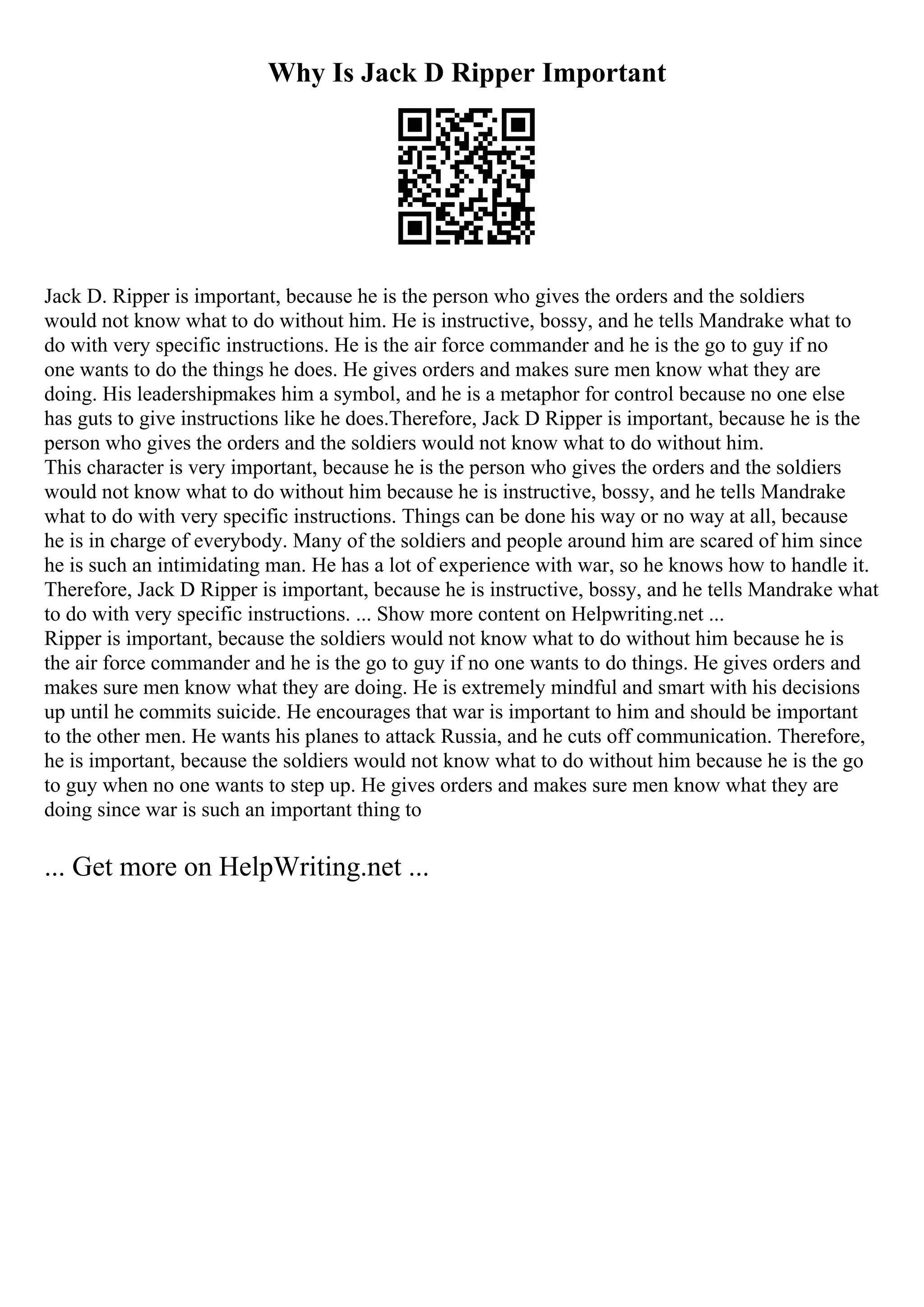 Why Is Jack D Ripper Important
Jack D. Ripper is important, because he is the person who gives the orders and the soldiers
would not know what to do without him. He is instructive, bossy, and he tells Mandrake what to
do with very specific instructions. He is the air force commander and he is the go to guy if no
one wants to do the things he does. He gives orders and makes sure men know what they are
doing. His leadershipmakes him a symbol, and he is a metaphor for control because no one else
has guts to give instructions like he does.Therefore, Jack D Ripper is important, because he is the
person who gives the orders and the soldiers would not know what to do without him.
This character is very important, because he is the person who gives the orders and the soldiers
would not know what to do without him because he is instructive, bossy, and he tells Mandrake
what to do with very specific instructions. Things can be done his way or no way at all, because
he is in charge of everybody. Many of the soldiers and people around him are scared of him since
he is such an intimidating man. He has a lot of experience with war, so he knows how to handle it.
Therefore, Jack D Ripper is important, because he is instructive, bossy, and he tells Mandrake what
to do with very specific instructions. ... Show more content on Helpwriting.net ...
Ripper is important, because the soldiers would not know what to do without him because he is
the air force commander and he is the go to guy if no one wants to do things. He gives orders and
makes sure men know what they are doing. He is extremely mindful and smart with his decisions
up until he commits suicide. He encourages that war is important to him and should be important
to the other men. He wants his planes to attack Russia, and he cuts off communication. Therefore,
he is important, because the soldiers would not know what to do without him because he is the go
to guy when no one wants to step up. He gives orders and makes sure men know what they are
doing since war is such an important thing to
... Get more on HelpWriting.net ...
 