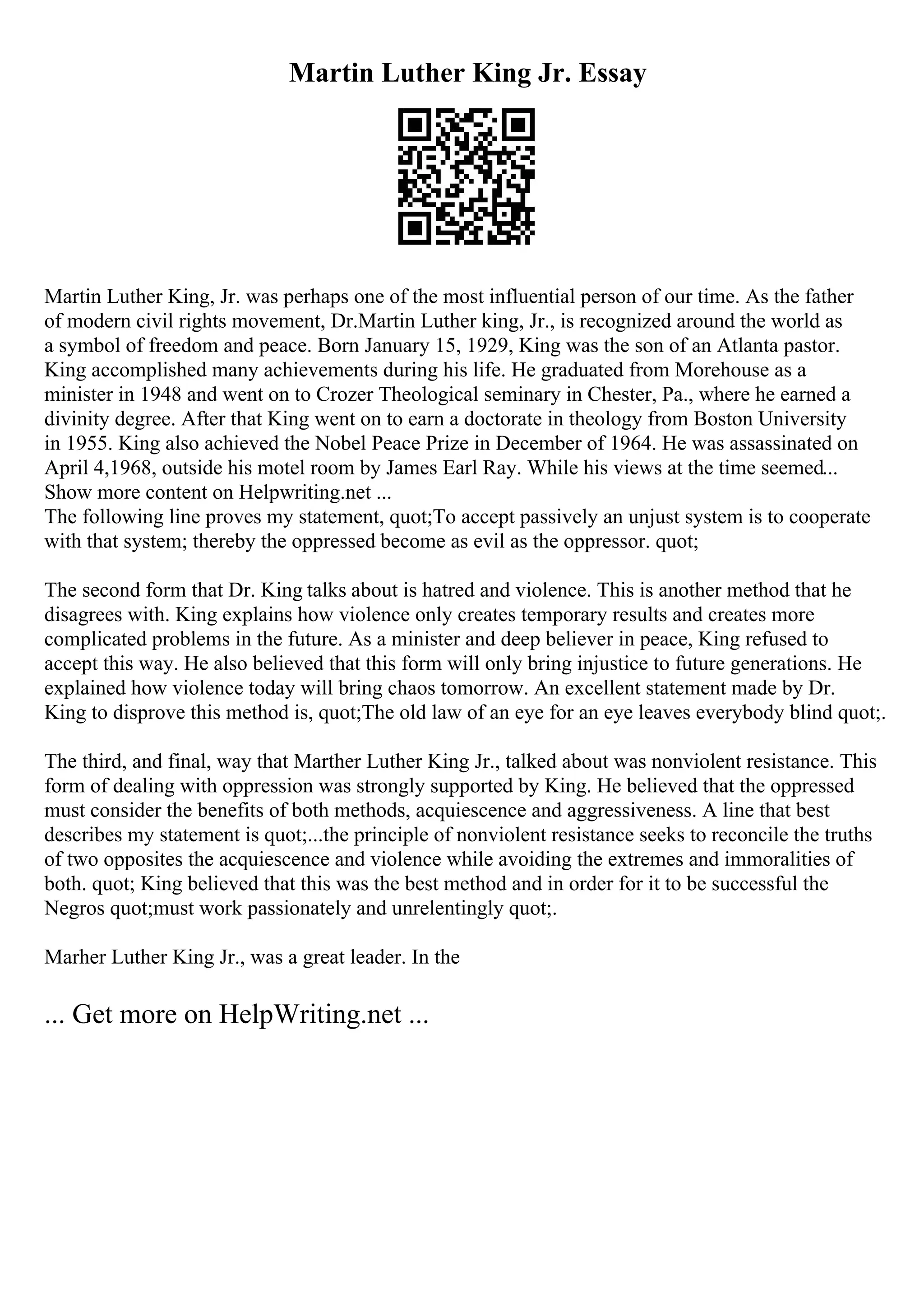 Martin Luther King Jr. Essay
Martin Luther King, Jr. was perhaps one of the most influential person of our time. As the father
of modern civil rights movement, Dr.Martin Luther king, Jr., is recognized around the world as
a symbol of freedom and peace. Born January 15, 1929, King was the son of an Atlanta pastor.
King accomplished many achievements during his life. He graduated from Morehouse as a
minister in 1948 and went on to Crozer Theological seminary in Chester, Pa., where he earned a
divinity degree. After that King went on to earn a doctorate in theology from Boston University
in 1955. King also achieved the Nobel Peace Prize in December of 1964. He was assassinated on
April 4,1968, outside his motel room by James Earl Ray. While his views at the time seemed...
Show more content on Helpwriting.net ...
The following line proves my statement, quot;To accept passively an unjust system is to cooperate
with that system; thereby the oppressed become as evil as the oppressor. quot;
The second form that Dr. King talks about is hatred and violence. This is another method that he
disagrees with. King explains how violence only creates temporary results and creates more
complicated problems in the future. As a minister and deep believer in peace, King refused to
accept this way. He also believed that this form will only bring injustice to future generations. He
explained how violence today will bring chaos tomorrow. An excellent statement made by Dr.
King to disprove this method is, quot;The old law of an eye for an eye leaves everybody blind quot;.
The third, and final, way that Marther Luther King Jr., talked about was nonviolent resistance. This
form of dealing with oppression was strongly supported by King. He believed that the oppressed
must consider the benefits of both methods, acquiescence and aggressiveness. A line that best
describes my statement is quot;...the principle of nonviolent resistance seeks to reconcile the truths
of two opposites the acquiescence and violence while avoiding the extremes and immoralities of
both. quot; King believed that this was the best method and in order for it to be successful the
Negros quot;must work passionately and unrelentingly quot;.
Marher Luther King Jr., was a great leader. In the
... Get more on HelpWriting.net ...
 
