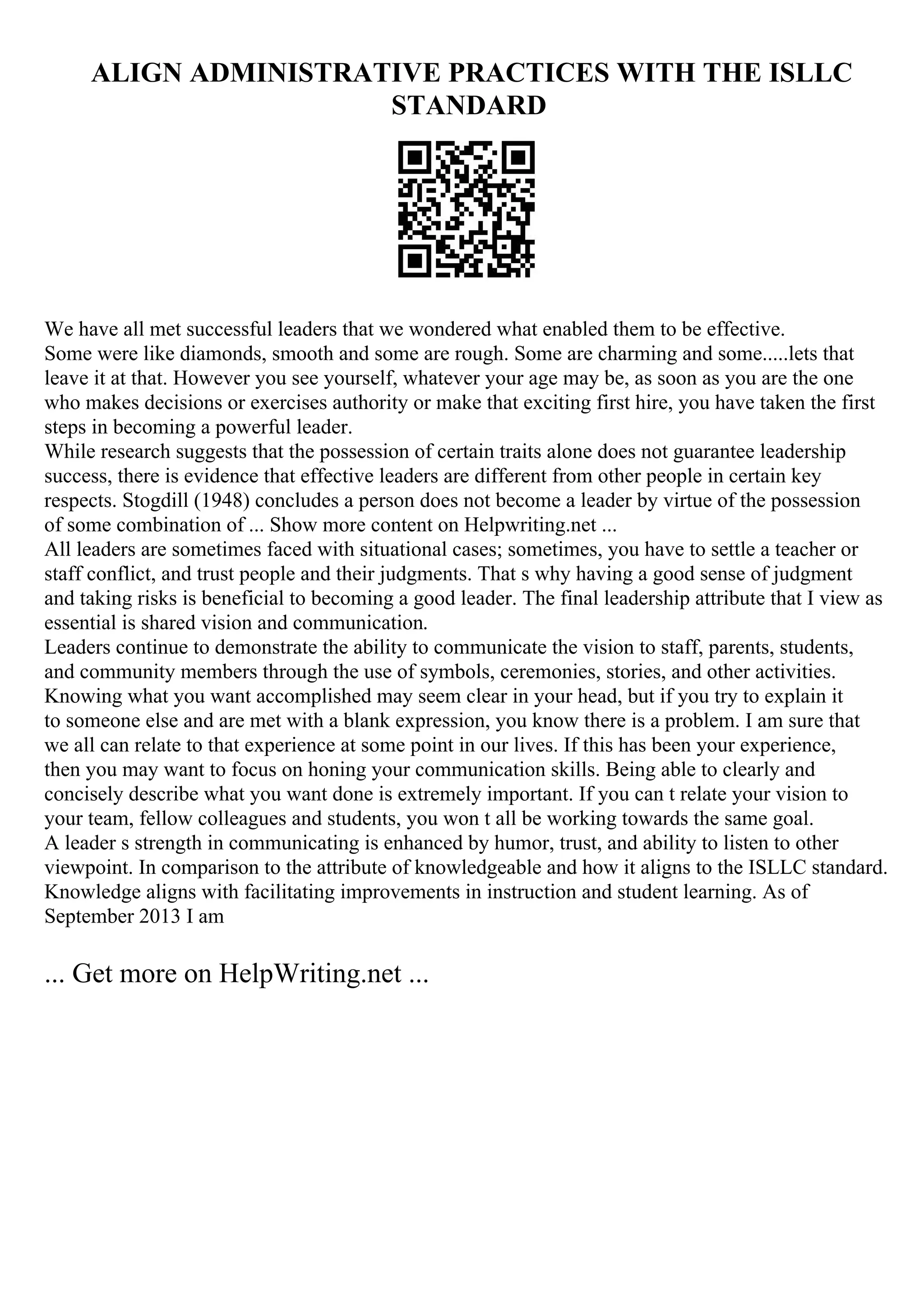 ALIGN ADMINISTRATIVE PRACTICES WITH THE ISLLC
STANDARD
We have all met successful leaders that we wondered what enabled them to be effective.
Some were like diamonds, smooth and some are rough. Some are charming and some.....lets that
leave it at that. However you see yourself, whatever your age may be, as soon as you are the one
who makes decisions or exercises authority or make that exciting first hire, you have taken the first
steps in becoming a powerful leader.
While research suggests that the possession of certain traits alone does not guarantee leadership
success, there is evidence that effective leaders are different from other people in certain key
respects. Stogdill (1948) concludes a person does not become a leader by virtue of the possession
of some combination of ... Show more content on Helpwriting.net ...
All leaders are sometimes faced with situational cases; sometimes, you have to settle a teacher or
staff conflict, and trust people and their judgments. That s why having a good sense of judgment
and taking risks is beneficial to becoming a good leader. The final leadership attribute that I view as
essential is shared vision and communication.
Leaders continue to demonstrate the ability to communicate the vision to staff, parents, students,
and community members through the use of symbols, ceremonies, stories, and other activities.
Knowing what you want accomplished may seem clear in your head, but if you try to explain it
to someone else and are met with a blank expression, you know there is a problem. I am sure that
we all can relate to that experience at some point in our lives. If this has been your experience,
then you may want to focus on honing your communication skills. Being able to clearly and
concisely describe what you want done is extremely important. If you can t relate your vision to
your team, fellow colleagues and students, you won t all be working towards the same goal.
A leader s strength in communicating is enhanced by humor, trust, and ability to listen to other
viewpoint. In comparison to the attribute of knowledgeable and how it aligns to the ISLLC standard.
Knowledge aligns with facilitating improvements in instruction and student learning. As of
September 2013 I am
... Get more on HelpWriting.net ...
 