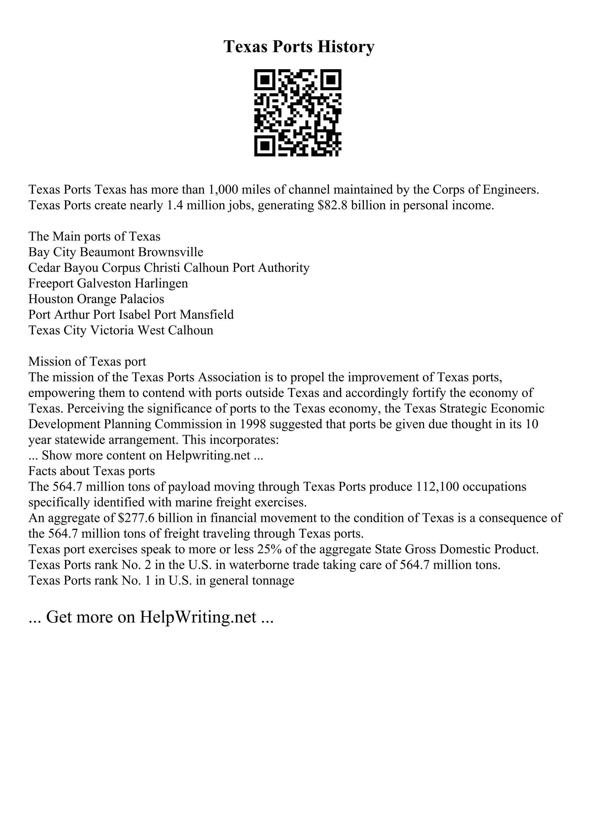 Texas Ports History
Texas Ports Texas has more than 1,000 miles of channel maintained by the Corps of Engineers.
Texas Ports create nearly 1.4 million jobs, generating $82.8 billion in personal income.
The Main ports of Texas
Bay City Beaumont Brownsville
Cedar Bayou Corpus Christi Calhoun Port Authority
Freeport Galveston Harlingen
Houston Orange Palacios
Port Arthur Port Isabel Port Mansfield
Texas City Victoria West Calhoun
Mission of Texas port
The mission of the Texas Ports Association is to propel the improvement of Texas ports,
empowering them to contend with ports outside Texas and accordingly fortify the economy of
Texas. Perceiving the significance of ports to the Texas economy, the Texas Strategic Economic
Development Planning Commission in 1998 suggested that ports be given due thought in its 10
year statewide arrangement. This incorporates:
... Show more content on Helpwriting.net ...
Facts about Texas ports
The 564.7 million tons of payload moving through Texas Ports produce 112,100 occupations
specifically identified with marine freight exercises.
An aggregate of $277.6 billion in financial movement to the condition of Texas is a consequence of
the 564.7 million tons of freight traveling through Texas ports.
Texas port exercises speak to more or less 25% of the aggregate State Gross Domestic Product.
Texas Ports rank No. 2 in the U.S. in waterborne trade taking care of 564.7 million tons.
Texas Ports rank No. 1 in U.S. in general tonnage
... Get more on HelpWriting.net ...
 