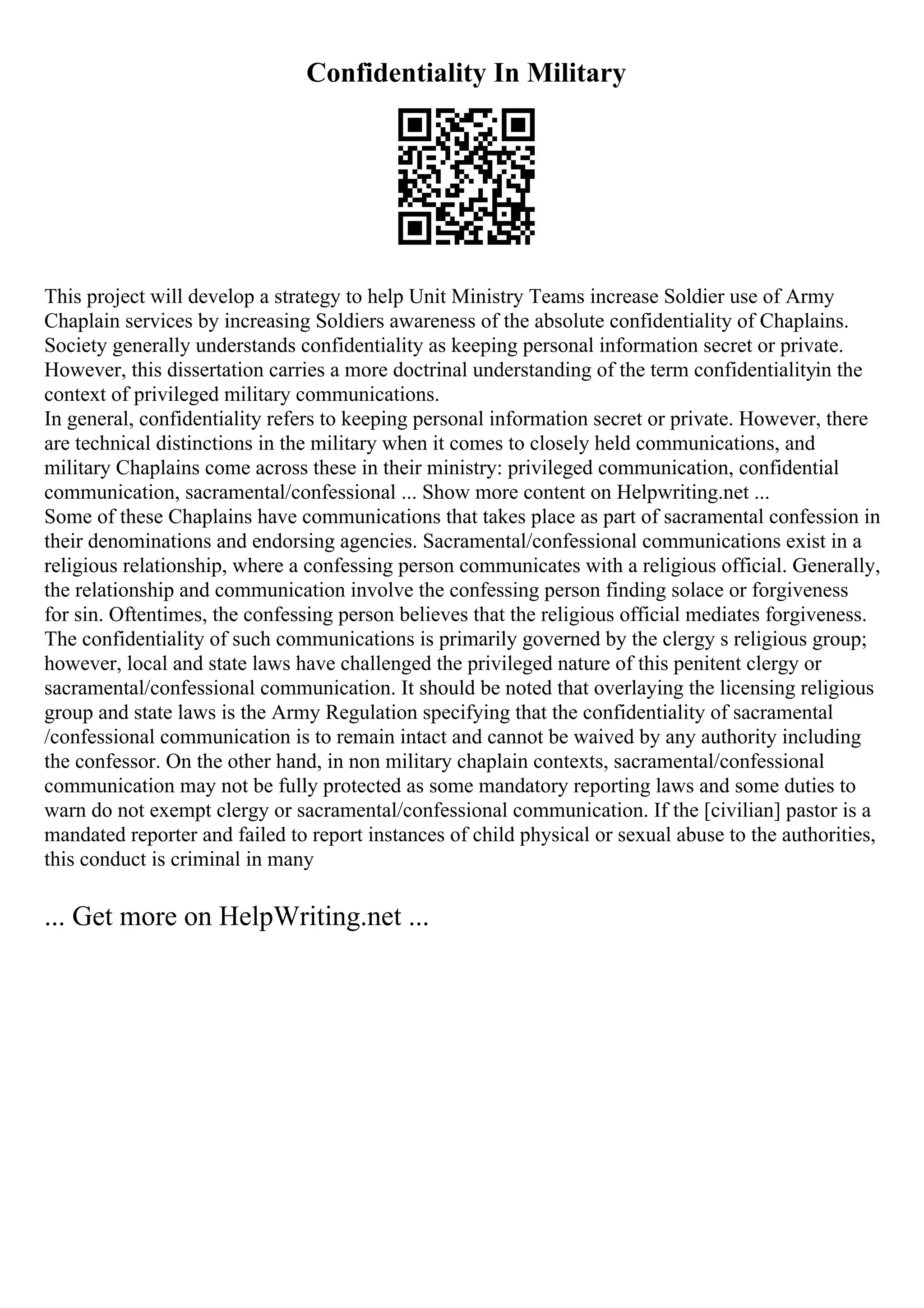 Confidentiality In Military
This project will develop a strategy to help Unit Ministry Teams increase Soldier use of Army
Chaplain services by increasing Soldiers awareness of the absolute confidentiality of Chaplains.
Society generally understands confidentiality as keeping personal information secret or private.
However, this dissertation carries a more doctrinal understanding of the term confidentialityin the
context of privileged military communications.
In general, confidentiality refers to keeping personal information secret or private. However, there
are technical distinctions in the military when it comes to closely held communications, and
military Chaplains come across these in their ministry: privileged communication, confidential
communication, sacramental/confessional ... Show more content on Helpwriting.net ...
Some of these Chaplains have communications that takes place as part of sacramental confession in
their denominations and endorsing agencies. Sacramental/confessional communications exist in a
religious relationship, where a confessing person communicates with a religious official. Generally,
the relationship and communication involve the confessing person finding solace or forgiveness
for sin. Oftentimes, the confessing person believes that the religious official mediates forgiveness.
The confidentiality of such communications is primarily governed by the clergy s religious group;
however, local and state laws have challenged the privileged nature of this penitent clergy or
sacramental/confessional communication. It should be noted that overlaying the licensing religious
group and state laws is the Army Regulation specifying that the confidentiality of sacramental
/confessional communication is to remain intact and cannot be waived by any authority including
the confessor. On the other hand, in non military chaplain contexts, sacramental/confessional
communication may not be fully protected as some mandatory reporting laws and some duties to
warn do not exempt clergy or sacramental/confessional communication. If the [civilian] pastor is a
mandated reporter and failed to report instances of child physical or sexual abuse to the authorities,
this conduct is criminal in many
... Get more on HelpWriting.net ...
 