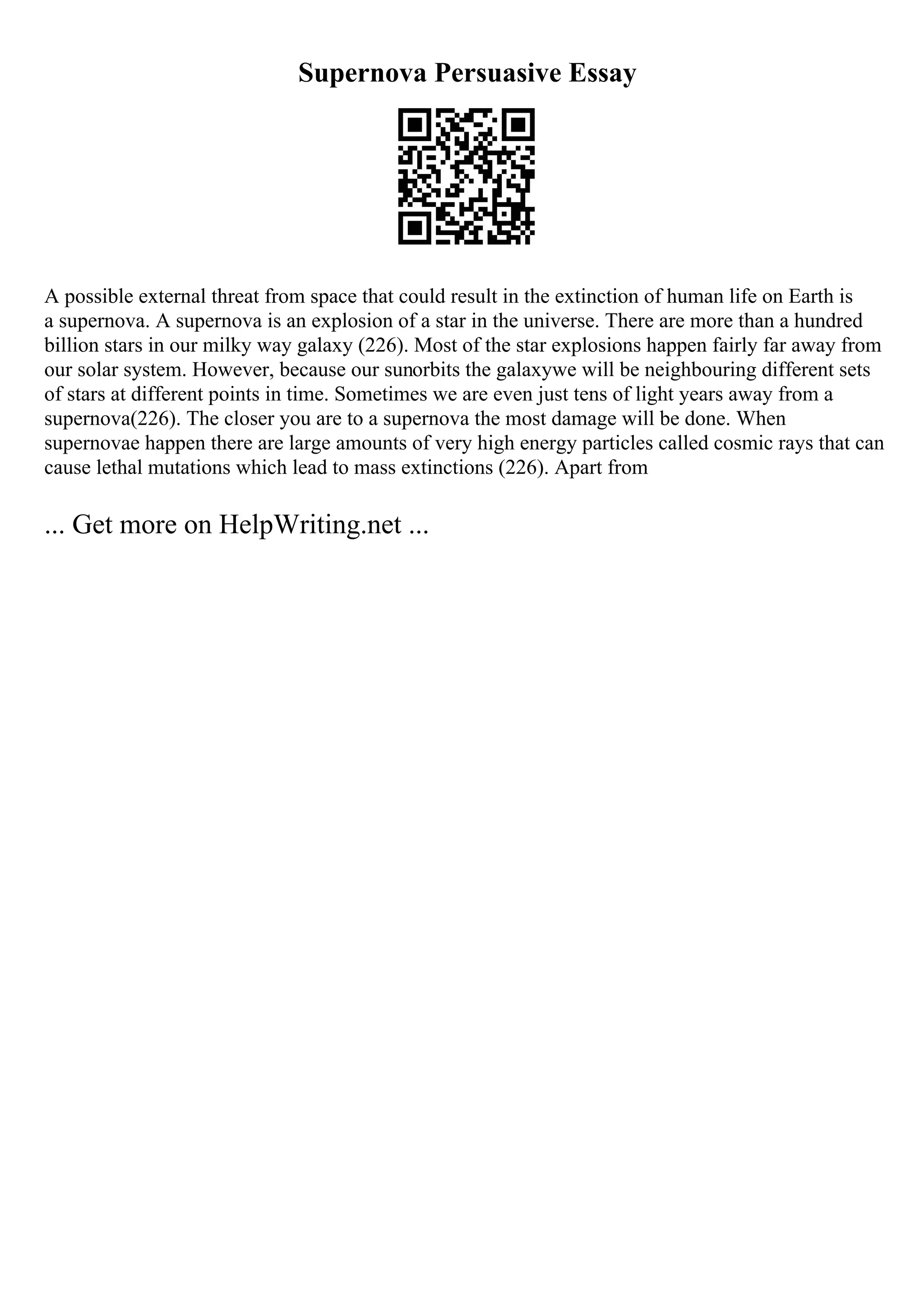 Supernova Persuasive Essay
A possible external threat from space that could result in the extinction of human life on Earth is
a supernova. A supernova is an explosion of a star in the universe. There are more than a hundred
billion stars in our milky way galaxy (226). Most of the star explosions happen fairly far away from
our solar system. However, because our sunorbits the galaxywe will be neighbouring different sets
of stars at different points in time. Sometimes we are even just tens of light years away from a
supernova(226). The closer you are to a supernova the most damage will be done. When
supernovae happen there are large amounts of very high energy particles called cosmic rays that can
cause lethal mutations which lead to mass extinctions (226). Apart from
... Get more on HelpWriting.net ...
 