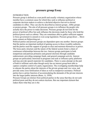 pressure group Essay
INTRODUCTION
Pressure group is defined as a non profit and usually voluntary organization whose
member have a common cause for which they seek to influence political or
corporate decision makers to achieve a declared objective but not to elected
candidates to office. They can also be described as interest groups , lobby groups
or protest groups . The aim of all pressure groups is to influence the people who
actually have the power to make decisions. Pressure groups do not look for the
power of political office but seek influence the decisions made by those who hold the
political power such as cabinet. They are sometimes able to gather sufficient support
to force government to amend or even scrap legislation. Pressure group direct ... Show
more content on Helpwriting.net ...
Political parties and pressure groups are dependent upon one another. Interest groups
find the parties an important method of gaining access to those in public authority,
and the parties need the support of groups to elect and maintain themselves in power.
The loose party structure and the nature of the federal system foster a chain of
continuous relationships between the two. Interest groups participate in both
nonpartisan and partisan primaries and general elections through candidate
endorsement, providing campaign funds, and general campaign activity. Interest
groups are particularly interested in programs and seek to influence party platforms
and may provide speech materials for candidates. There is some attempt on the part
of both to infiltrate each other though rarely has an interest group been able to
capture complete control of a party organization. The overlapping memberships help
to educate the parties about the interests of the private groups and vice versa, and
provide some cross fertilization of ideas as well as manpower assistance. Political
parties have a prime function of accommodating the demands of the private interests
into the larger public interests (Bone. A, 1958).
Pressure Groups are distinct from political parties in the sense that they do not seek
political posts and they do not contest elections. But one important element that
makes them what they are is the
 