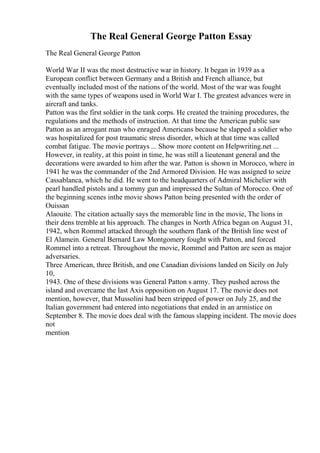 The Real General George Patton Essay
The Real General George Patton
World War II was the most destructive war in history. It began in 1939 as a
European conflict between Germany and a British and French alliance, but
eventually included most of the nations of the world. Most of the war was fought
with the same types of weapons used in World War I. The greatest advances were in
aircraft and tanks.
Patton was the first soldier in the tank corps. He created the training procedures, the
regulations and the methods of instruction. At that time the American public saw
Patton as an arrogant man who enraged Americans because he slapped a soldier who
was hospitalized for post traumatic stress disorder, which at that time was called
combat fatigue. The movie portrays ... Show more content on Helpwriting.net ...
However, in reality, at this point in time, he was still a lieutenant general and the
decorations were awarded to him after the war. Patton is shown in Morocco, where in
1941 he was the commander of the 2nd Armored Division. He was assigned to seize
Cassablanca, which he did. He went to the headquarters of Admiral Michelier with
pearl handled pistols and a tommy gun and impressed the Sultan of Morocco. One of
the beginning scenes inthe movie shows Patton being presented with the order of
Ouissan
Alaouite. The citation actually says the memorable line in the movie, The lions in
their dens tremble at his approach. The changes in North Africa began on August 31,
1942, when Rommel attacked through the southern flank of the British line west of
El Alamein. General Bernard Law Montgomery fought with Patton, and forced
Rommel into a retreat. Throughout the movie, Rommel and Patton are seen as major
adversaries.
Three American, three British, and one Canadian divisions landed on Sicily on July
10,
1943. One of these divisions was General Patton s army. They pushed across the
island and overcame the last Axis opposition on August 17. The movie does not
mention, however, that Mussolini had been stripped of power on July 25, and the
Italian government had entered into negotiations that ended in an armistice on
September 8. The movie does deal with the famous slapping incident. The movie does
not
mention
 