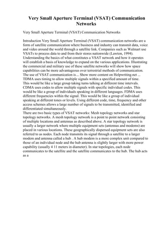 Very Small Aperture Terminal (VSAT) Communication
Networks
Very Small Aperture Terminal (VSAT) Communication Networks
Introduction Very Small Aperture Terminal (VSAT) communication networks are a
form of satellite communication where business and industry can transmit data, voice
and video around the world through a satellite link. Companies such as Walmart use
VSATs to process data to and from their stores nationwide (Lawton, 1994).
Understanding the basics of what constitutes a VSAT network and how it operates
will establish a basis of knowledge to expand on the various applications. Illustrating
the commercial and military use of these satellite networks will show how space
capabilities can be more advantageous over terrestrial methods of communication.
The use of VSAT communication is... Show more content on Helpwriting.net ...
TDMA uses timing to allow multiple signals within a specified amount of time.
This would be like a large group taking turns talking at different time intervals.
CDMA uses codes to allow multiple signals with specific individual codes. This
would be like a group of individuals speaking in different languages. FDMA uses
different frequencies within the signal. This would be like a group of individual
speaking at different tones or levels. Using different code, time, frequency and other
access schemes allows a large number of signals to be transmitted, identified and
differentiated simultaneously.
There are two basic types of VSAT networks: Mesh topology networks and star
topology networks. A mesh topology network is a point to point network consisting
of multiple locations and antennas as described above. A star topology network is
usually a larger network where multiple equipment sets (antennas and modems) are
placed in various locations. These geographically dispersed equipment sets are also
referred to as nodes. Each node transmits its signal through a satellite to a larger
modem and antenna called a hub . A hub modem is a more complex unit compared to
those of an individual node and the hub antenna is slightly larger with more power
capability (usually 4 11 meters in diameter). In star topologies, each node
communicates to the satellite and the satellite communicates to the hub. The hub acts
as a
 
