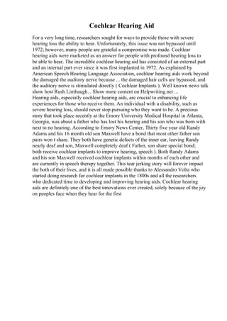 Cochlear Hearing Aid
For a very long time, researchers sought for ways to provide those with severe
hearing loss the ability to hear. Unfortunately, this issue was not bypassed until
1972; however, many people are grateful a compromise was made. Cochlear
hearing aids were marketed as an answer for people with profound hearing loss to
be able to hear. The incredible cochlear hearing aid has consisted of an external part
and an internal part ever since it was first implanted in 1972. As explained by
American Speech Hearing Language Association, cochlear hearing aids work beyond
the damaged the auditory nerve because ... the damaged hair cells are bypassed, and
the auditory nerve is stimulated directly ( Cochlear Implants ). Well known news talk
show host Rush Limbaugh... Show more content on Helpwriting.net ...
Hearing aids, especially cochlear hearing aids, are crucial to enhancing life
experiences for those who receive them. An individual with a disability, such as
severe hearing loss, should never stop pursuing who they want to be. A precious
story that took place recently at the Emory University Medical Hospital in Atlanta,
Georgia, was about a father who has lost his hearing and his son who was born with
next to no hearing. According to Emory News Center, Thirty five year old Randy
Adams and his 16 month old son Maxwell have a bond that most other father son
pairs won t share. They both have genetic defects of the inner ear, leaving Randy
nearly deaf and son, Maxwell completely deaf ( Father, son share special bond;
both receive cochlear implants to improve hearing, speech ). Both Randy Adams
and his son Maxwell received cochlear implants within months of each other and
are currently in speech therapy together. This tear jerking story will forever impact
the both of their lives, and it is all made possible thanks to Alessandro Volta who
started doing research for cochlear implants in the 1800s and all the researchers
who dedicated time to developing and improving hearing aids. Cochlear hearing
aids are definitely one of the best innovations ever created, solely because of the joy
on peoples face when they hear for the first
 