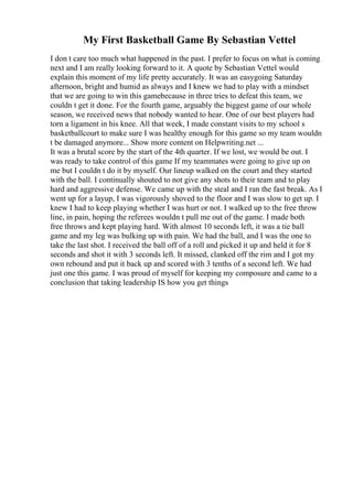 My First Basketball Game By Sebastian Vettel
I don t care too much what happened in the past. I prefer to focus on what is coming
next and I am really looking forward to it. A quote by Sebastian Vettel would
explain this moment of my life pretty accurately. It was an easygoing Saturday
afternoon, bright and humid as always and I knew we had to play with a mindset
that we are going to win this gamebecause in three tries to defeat this team, we
couldn t get it done. For the fourth game, arguably the biggest game of our whole
season, we received news that nobody wanted to hear. One of our best players had
torn a ligament in his knee. All that week, I made constant visits to my school s
basketballcourt to make sure I was healthy enough for this game so my team wouldn
t be damaged anymore... Show more content on Helpwriting.net ...
It was a brutal score by the start of the 4th quarter. If we lost, we would be out. I
was ready to take control of this game If my teammates were going to give up on
me but I couldn t do it by myself. Our lineup walked on the court and they started
with the ball. I continually shouted to not give any shots to their team and to play
hard and aggressive defense. We came up with the steal and I ran the fast break. As I
went up for a layup, I was vigorously shoved to the floor and I was slow to get up. I
knew I had to keep playing whether I was hurt or not. I walked up to the free throw
line, in pain, hoping the referees wouldn t pull me out of the game. I made both
free throws and kept playing hard. With almost 10 seconds left, it was a tie ball
game and my leg was bulking up with pain. We had the ball, and I was the one to
take the last shot. I received the ball off of a roll and picked it up and held it for 8
seconds and shot it with 3 seconds left. It missed, clanked off the rim and I got my
own rebound and put it back up and scored with 3 tenths of a second left. We had
just one this game. I was proud of myself for keeping my composure and came to a
conclusion that taking leadership IS how you get things
 