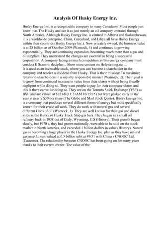 Analysis Of Husky Energy Inc.
Husky Energy Inc. is a recognizable company to many Canadians. Most people just
know it as The Husky and see it as just merely an oil company operated through
North America. Although Husky Energy Inc. is centred in Alberta and Saskatchewan,
it is a worldwide enterprise. China, Greenland, and Libya all have Husky Energy
within their countries (Husky Energy Inc.). Now privately owned, the business value
is at 28 billion as of October 2009 (Warnock, 1) and continues to growing
exponentially. They are continuing expansion, becoming much more than a gas and
oil supplier. They understand the changes are essential in being a successful
corporation. A company facing as much competition as this energy company must
conduct E Scans to decipher... Show more content on Helpwriting.net ...
It is used as an investable stock, where you can become a shareholder in the
company and receive a dividend from Husky. That is their mission: To maximize
returns to shareholders in a socially responsible manner (Warnock, 2). Their goal is
to grow from continued increase in value from their shares without being fiscally
negligent while doing so. They want people to pay for their company shares and
this is there carrot for doing so. They are on the Toronto Stock Exchange (TSE) as
HSE and are valued at $22.68 (11:21AM 10/15/15) but were peaked early in the
year at nearly $30 per share (The Globe and Mail Stock Quote). Husky Energy Inc.
is a company that produces several different forms of energy but most specifically
known for their crude oil work. They do work with natural gas and several
different kinds of oil (Warnock, 1). They are well known for their gas and diesel
sales as the Husky or Husky Truck Stop gas bars. They began as a small oil
refinery back in 1938 out of Cody, Wyoming, U.S (History). Their growth began
slowly, but 1970 s, they had grown nationally, were able to be sold on the stock
market in North America, and exceeded 1 billion dollars in value (History). Natural
gas is becoming a huge player in the Husky Energy Inc. plan as they have natural
gas asset Liwan valued at 6.5 billion split at 49/51 with China s CNOOC Ltd.
(Catteneo). The relationship between CNOOC has been going on for many years
thanks to their current owner. The value of the
 